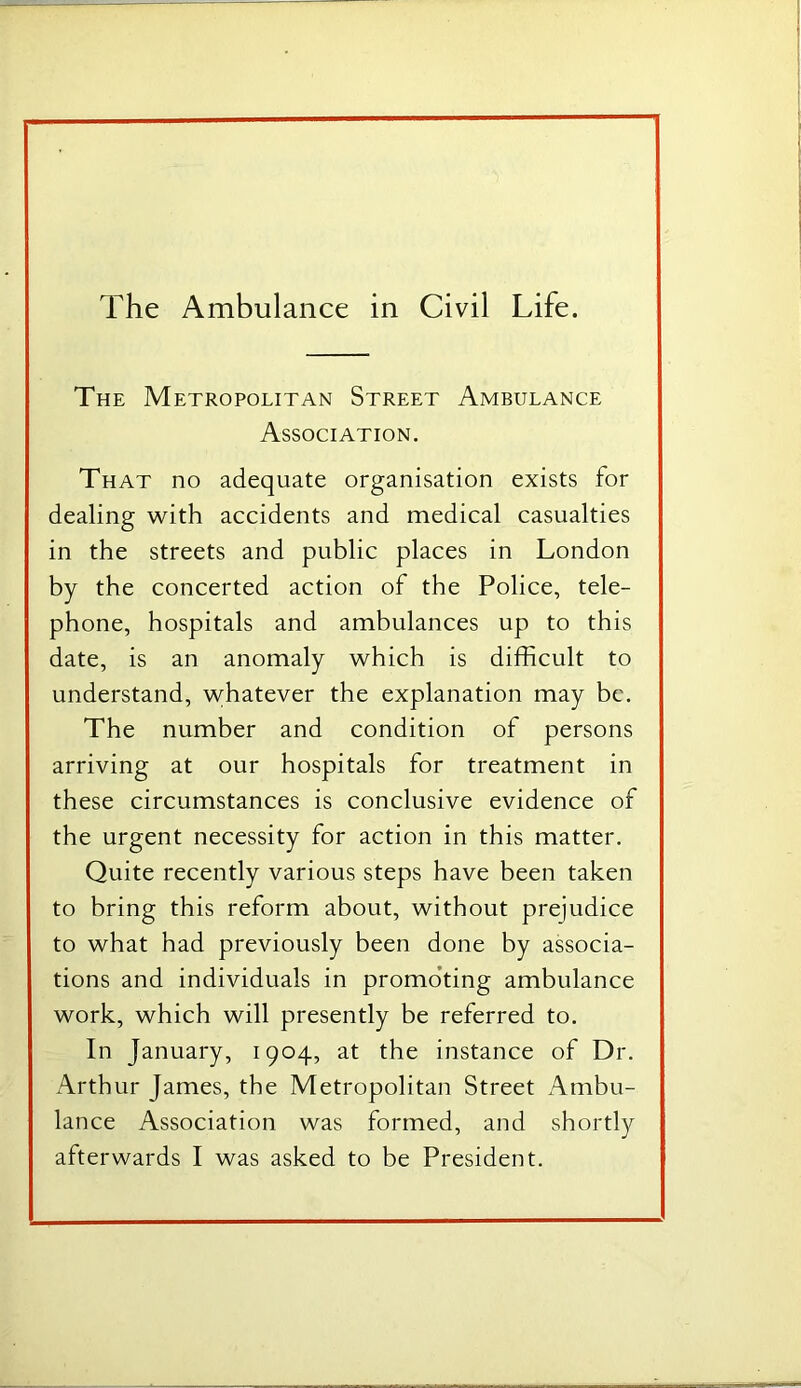 The Metropolitan Street Ambulance Association. That no adequate organisation exists for dealing with accidents and medical casualties in the streets and public places in London by the concerted action of the Police, tele- phone, hospitals and ambulances up to this date, is an anomaly which is difficult to understand, whatever the explanation may be. The number and condition of persons arriving at our hospitals for treatment in these circumstances is conclusive evidence of the urgent necessity for action in this matter. Quite recently various steps have been taken to bring this reform about, without prejudice to what had previously been done by associa- tions and individuals in promo’ting ambulance work, which will presently be referred to. In January, 1904, at the instance of Dr. Arthur James, the Metropolitan Street Ambu- lance Association was formed, and shortly