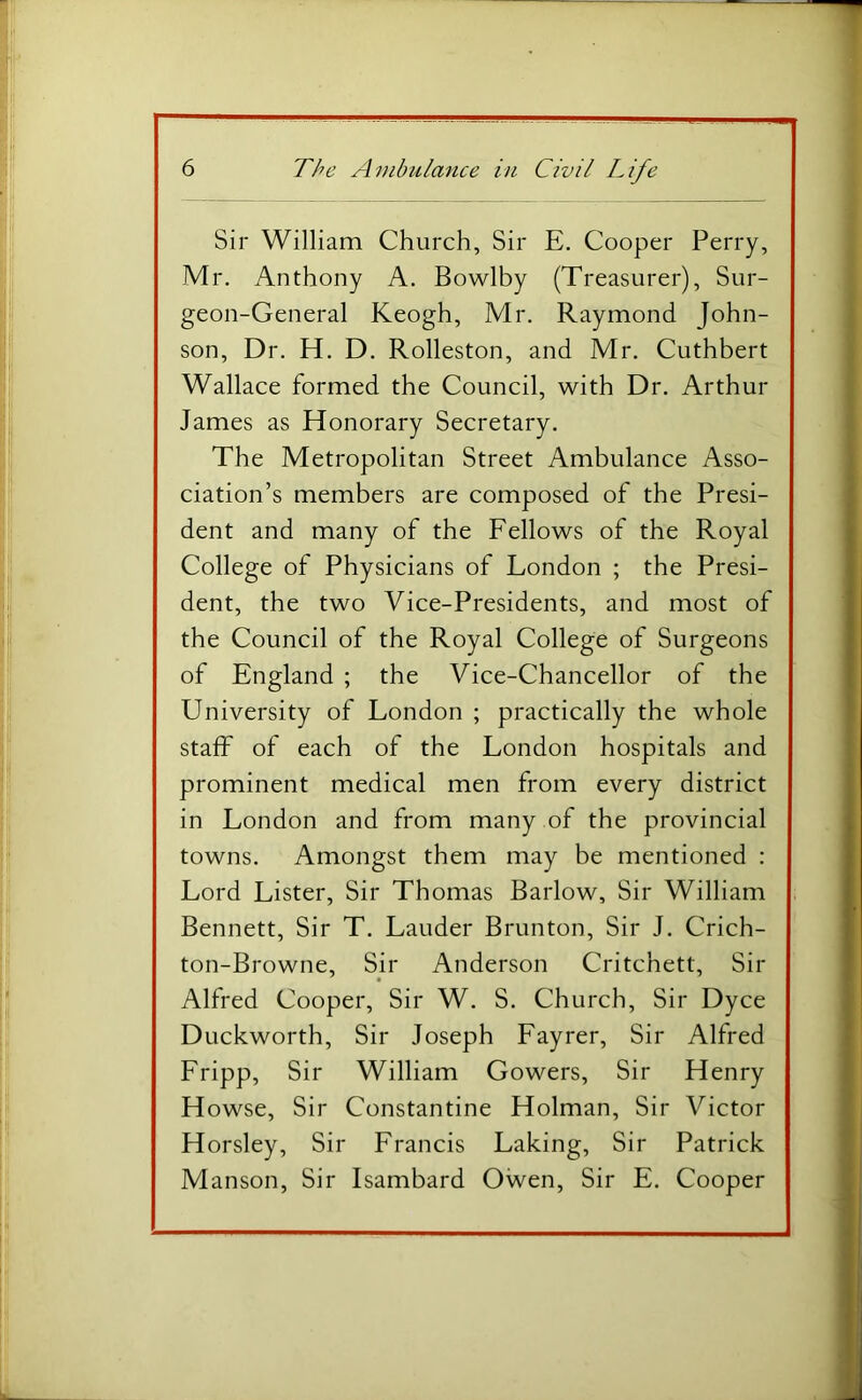 Sir William Church, Sir E. Cooper Perry, Mr. Anthony A. Bowlby (Treasurer), Sur- geon-General Keogh, Mr. Raymond John- son, Dr. H. D. Rolleston, and Mr. Cuthbert Wallace formed the Council, with Dr. Arthur James as Honorary Secretary. The Metropolitan Street Ambulance Asso- ciation’s members are composed of the Presi- dent and many of the Fellows of the Royal College of Physicians of London ; the Presi- dent, the two Vice-Presidents, and most of the Council of the Royal College of Surgeons of England ; the Vice-Chancellor of the University of London ; practically the whole staff of each of the London hospitals and prominent medical men from every district in London and from many of the provincial towns. Amongst them may be mentioned : Lord Lister, Sir Thomas Barlow, Sir William Bennett, Sir T. Lauder Brunton, Sir J. Crich- ton-Browne, Sir Anderson Critchett, Sir Alfred Cooper, Sir W. S. Church, Sir Dyce Duckworth, Sir Joseph Fayrer, Sir Alfred Fripp, Sir William Gowers, Sir Henry Howse, Sir Constantine Holman, Sir Victor Horsley, Sir Francis Faking, Sir Patrick Manson, Sir Isambard Owen, Sir E. Cooper