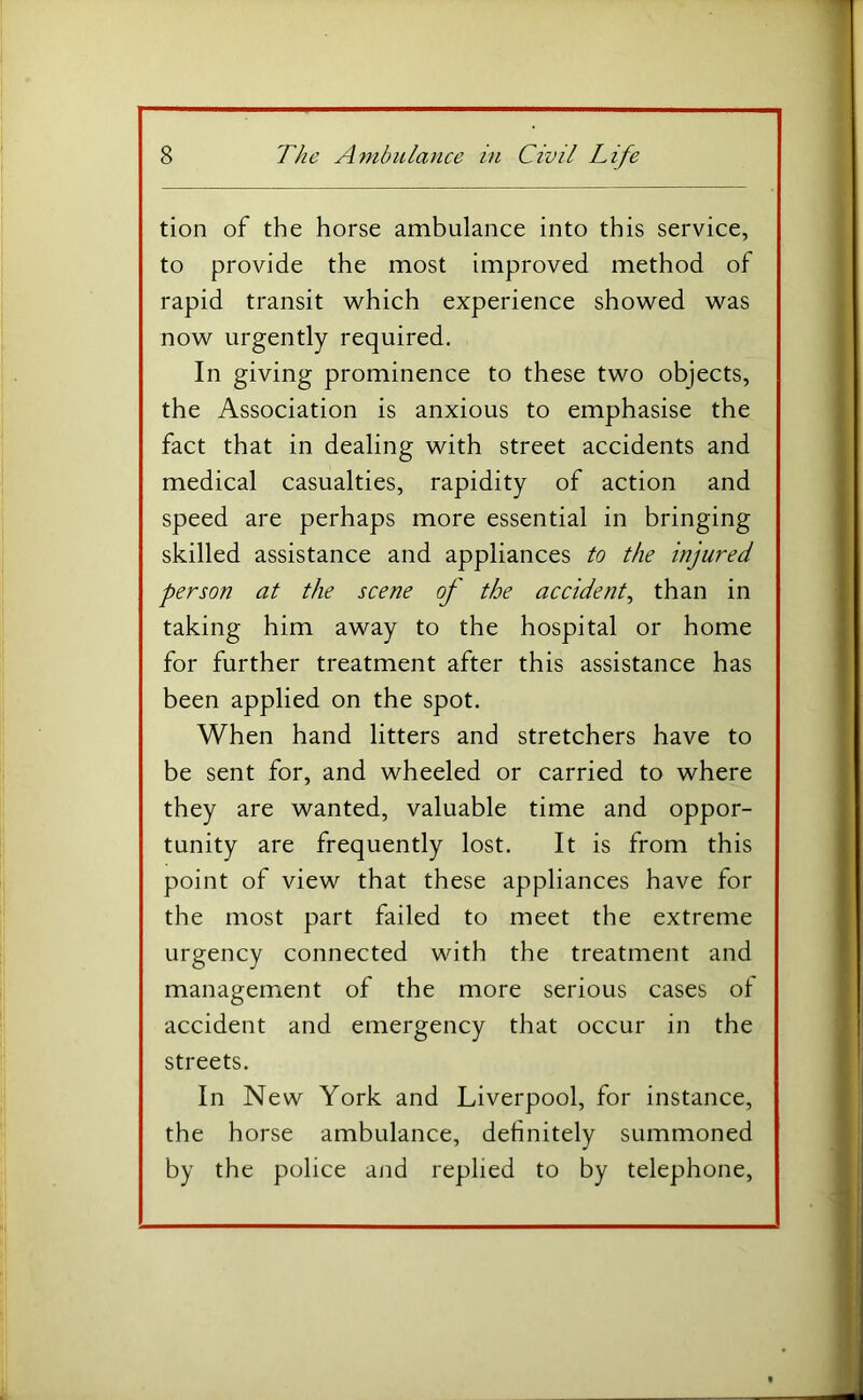 tion of the horse ambulance into this service, to provide the most improved method of rapid transit which experience showed was now urgently required. In giving prominence to these two objects, the Association is anxious to emphasise the fact that in dealing with street accidents and medical casualties, rapidity of action and speed are perhaps more essential in bringing skilled assistance and appliances to the injured person at the scene of the accident, than in taking him away to the hospital or home for further treatment after this assistance has been applied on the spot. When hand litters and stretchers have to be sent for, and wheeled or carried to where they are wanted, valuable time and oppor- tunity are frequently lost. It is from this point of view that these appliances have for the most part failed to meet the extreme urgency connected with the treatment and management of the more serious cases of accident and emergency that occur in the streets. In New York and Liverpool, for instance, the horse ambulance, definitely summoned by the police and replied to by telephone.