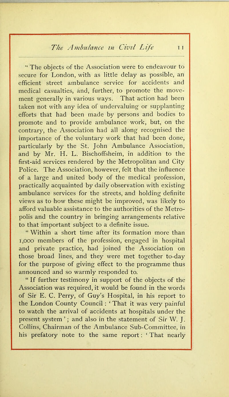 “ The objects of the Association were to endeavour to secure for London, with as little delay as possible, an efficient street ambulance service for accidents and medical casualties, and, further, to promote the move- ment generally in various ways. That action had been taken not with any idea of undervaluing or supplanting efforts that had been made by persons and bodies to promote and to provide ambulance work, but, on the contrary, the Association had all along recognised the importance of the voluntary work that had been done, particularly by the St. John Ambulance Association, and by Mr. H. L. Bischoffsheim, in addition to the first-aid services rendered by the Metropolitan and City Police. The Association, however, felt that the influence of a large and united body of the medical profession, practically acquainted by daily observation with existing ambulance services for the streets, and holding definite views as to how these might be improved, was likely to afford valuable assistance to the authorities of the Metro- polis and the country in bringing arrangements relative to that important subject to a definite issue. “ Within a short time after its formation more than 1,000 members of the profession, engaged in hospital and private practice, had joined the Association on those broad lines, and they were met together to-day for the purpose of giving effect to the programme thus announced and so warmly responded to. “ If further testimony in support of the objects of the Association was required, it would be found in the words of Sir E. C. Perry, of Guy’s Hospital, in his report to the London County Council ; ‘ That it was very painful to watch the arrival of accidents at hospitals under the present system ’; and also in the statement of Sir W. J. Collins, Chairman of the Ambulance Sub-Committee, in his prefatory note to the same report; ‘ That nearly