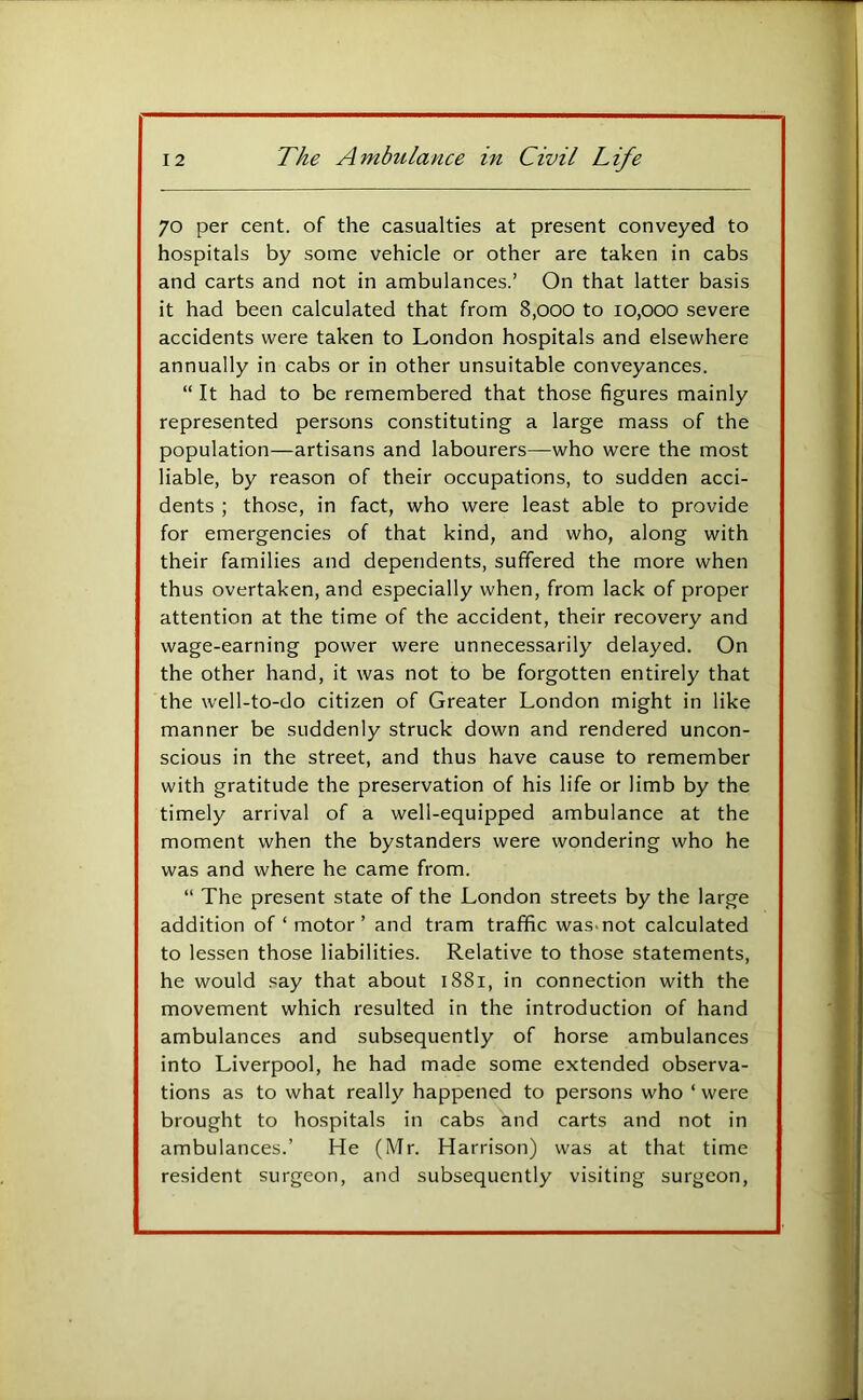 70 per cent, of the casualties at present conveyed to hospitals by some vehicle or other are taken in cabs and carts and not in ambulances.’ On that latter basis it had been calculated that from 8,000 to 10,000 severe accidents were taken to London hospitals and elsewhere annually in cabs or in other unsuitable conveyances. “ It had to be remembered that those figures mainly represented persons constituting a large mass of the population—artisans and labourers—who were the most liable, by reason of their occupations, to sudden acci- dents ; those, in fact, who were least able to provide for emergencies of that kind, and who, along with their families and dependents, suffered the more when thus overtaken, and especially when, from lack of proper attention at the time of the accident, their recovery and wage-earning power were unnecessarily delayed. On the other hand, it was not to be forgotten entirely that the well-to-do citizen of Greater London might in like manner be suddenly struck down and rendered uncon- scious in the street, and thus have cause to remember with gratitude the preservation of his life or limb by the timely arrival of a well-equipped ambulance at the moment when the bystanders were wondering who he was and where he came from. “ The present state of the London streets by the large addition of ‘ motor ’ and tram traffic was-not calculated to lessen those liabilities. Relative to those statements, he would say that about 1881, in connection with the movement which resulted in the introduction of hand ambulances and subsequently of horse ambulances into Liverpool, he had made some extended observa- tions as to what really happened to persons who ‘ were brought to hospitals in cabs and carts and not in ambulances.’ He (Mr. Harrison) was at that time resident surgeon, and subsequently visiting surgeon.