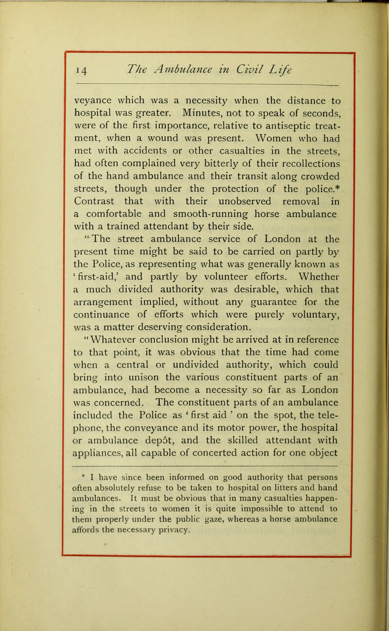 veyance which was a necessity when the distance to hospital was greater. Minutes, not to speak of seconds, were of the first importance, relative to antiseptic treat- ment, when a wound was present. Women who had met with accidents or other casualties in the streets, had often complained very bitterly of their recollections of the hand ambulance and their transit along crowded streets, though under the protection of the police.* Contrast that with their unobserved removal in a comfortable and smooth-running horse ambulance with a trained attendant by their side. “The street ambulance service of London at the present time might be said to be carried on partly by the Police, as representing what was generally known as ‘ first-aid,’ and partly by volunteer efforts. Whether a much divided authority was desirable, which that arrangement implied, without any guarantee for the continuance of efforts which were purely voluntary, was a matter deserving consideration. “Whatever conclusion might be arrived at in reference to that point, it was obvious that the time had come when a central or undivided authority, which could bring into unison the various constituent parts of an ambulance, had become a necessity so far as London was concerned. The constituent parts of an ambulance included the Police as ‘ first aid ’ on the spot, the tele- phone, the conveyance and its motor power, the hospital or ambulance depot, and the skilled attendant with appliances, all capable of concerted action for one object * I have since been informed on good authority that persons often absolutely refuse to be taken to hospital on litters and hand ambulances. It must be obvious that in many casualties happen- ing in the streets to women it is quite impossible to attend to them properly under the public gaze, whereas a horse ambulance affords the necessary privacy.