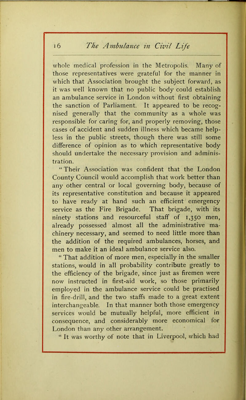 whole medical profession in the Metropolis. Many of those representatives were g;rateful for the manner in which that Association brought the subject forward, as it was well known that no public body could establish an ambulance service in London without first obtaining the sanction of Parliament. It appeared to be recog- nised generall}' that the community as a whole was responsible for caring for, and properly removing, those cases of accident and sudden illness which became help- less in the public street.s, though there was still some difference of opinion as to which representative body should undertake the necessary provision and adminis- tration. “ Their Association was confident that the London County Council would accomplish that work better than any other central or local governing body, because of its representative constitution and because it appeared to have ready at hand such an efficient emergency service as the Fire Brigade. That brigade, with its ninety stations and resourceful staff of 1,350 men, already possessed almost all the administrative ma- chinery necessary, and seemed to need little more than the addition of the required ambulances, horses, and men to make it an ideal ambulance service also. “ That addition of more men, especially in the smaller stations, would in all probability contribute greatly to the efficiency of the brigade, since just as firemen were now instructed in first-aid work, so those primarily employed in the ambulance service could be practised in fire-drill, and the two staffs made to a great extent interchangeable. In that manner both those emergency services would be mutually helpful, more efficient in consequence, and considerably more economical for London than any other arrangement. “ It was worthy of note that in Liverpool, which had