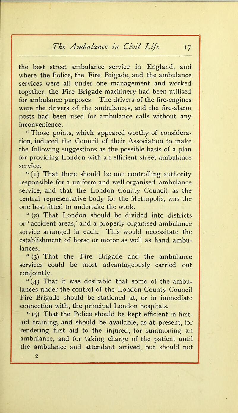 the best street ambulance service in England, and where the Police, the Fire Brigade, and the ambulance services were all under one management and worked together, the Fire Brigade machinery had been utilised for ambulance purposes. The drivers of the fire-engines were the drivers of the ambulances, and the fire-alarm posts had been used for ambulance calls without any inconvenience. “ Those points, which appeared worthy of considera- tion, induced the Council of their Association to make the following suggestions as the possible basis of a plan for providing London with an efficient street ambulance service. “ (i) That there should be one controlling authority responsible for a uniform and well-organised ambulance service, and that the London County Council, as the central representative body for the Metropolis, was the one best fitted to undertake the work. “ (2) That London should be divided into districts or ‘ accident areas,’ and a properly organised ambulance service arranged in each. This would necessitate the establishment of horse or motor as well as hand ambu- lances. “ (3) That the Fire Brigade and the ambulance services could be most advantageously carried out conjointly. “ (4) That it was desirable that some of the ambu- lances under the control of the London County Council Fire Brigade should be stationed at, or in immediate connection with, the principal London hospitals. “ (5) That the Police should be kept efficient in first- aid training, and should be available, as at present, for rendering first aid to the injured, for summoning an ambulance, and for taking charge of the patient until the ambulance and attendant arrived, but should not 2