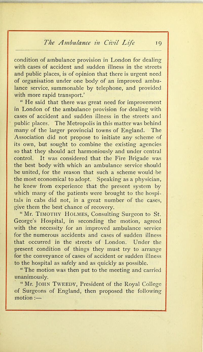 condition of ambulance provision in London for dealing with cases of accident and sudden illness in the streets and public places, is of opinion that there is urgent need of organisation under one body of an improved ambu- lance service, summonable by telephone, and provided with more rapid transport.’ “ He said that there was great need for improvement in London of the ambulance provision for dealing with cases of accident and sudden illness in the streets and public places. The Metropolis in this matter was behind many of the larger provincial towns of England. The Association did not propose to initiate any scheme of its own, but sought to combine the existing agencies so that they should act harmoniously and under central control. It was considered that the Fire Brigade was the best body with which an ambulance service should be united, for the reason that such a scheme would be the most economical to adopt. Speaking as a physician, he knew from experience that the present system by which many of the patients were brought to the hospi- tals in cabs did not, in a great number of the cases, give them the best chance of recovery. “ Mr. Timothy Holmes, Consulting Surgeon to St. George’s Hospital, in seconding the motion, agreed with the necessity for an improved ambulance service for the numerous accidents and cases of sudden illness that occurred in the streets of London. Under the present condition of things they must try to arrange for the conveyance of cases of accident or sudden illness to the hospital as safely and as quickly as possible. “ The motion was then put to the meeting and carried unanimously. “ Mr. John Tweedy, President of the Royal College of Surgeons of England, then proposed the following motion ;—