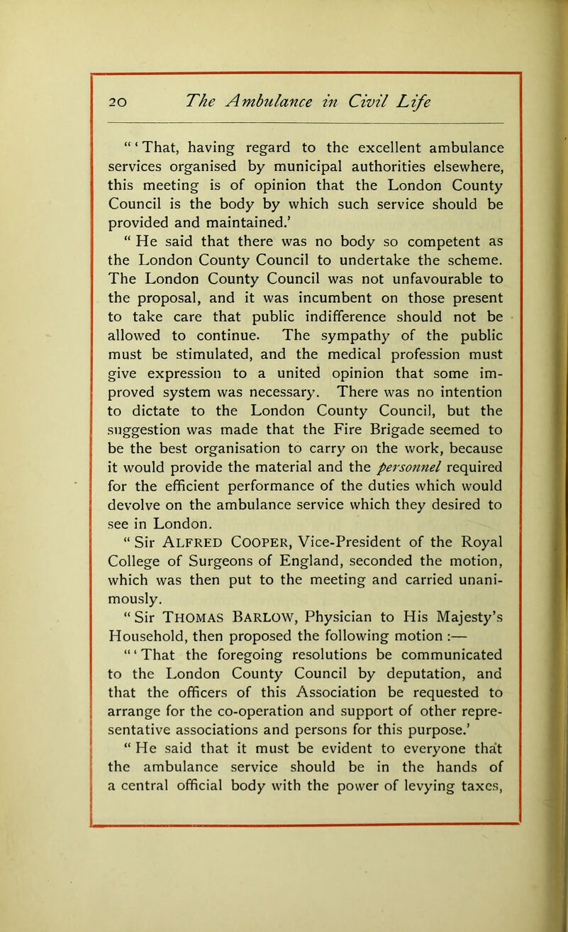 “ ‘ That, having regard to the excellent ambulance services organised by municipal authorities elsewhere, this meeting is of opinion that the London County Council is the body by which such service should be provided and maintained.’ “ He said that there was no body so competent as the London County Council to undertake the scheme. The London County Council was not unfavourable to the proposal, and it was incumbent on those present to take care that public indifference should not be allowed to continue. The sympathy of the public must be stimulated, and the medical profession must give expression to a united opinion that some im- proved system was necessary. There was no intention to dictate to the London County Council, but the si]ggestion was made that the Fire Brigade seemed to be the best organisation to carry on the Vv^ork, because it would provide the material and the personnel required for the efficient performance of the duties which would devolve on the ambulance service which they desired to see in London.  Sir Alfred Cooper, Vice-President of the Royal College of Surgeons of England, seconded the motion, which was then put to the meeting and carried unani- mously. “Sir Thomas Barlow, Physician to His Majesty’s Household, then proposed the following motion :— “ ‘ That the foregoing resolutions be communicated to the London County Council by deputation, and that the officers of this Association be requested to arrange for the co-operation and support of other repre- sentative associations and persons for this purpose.’ j “ He said that it must be evident to everyone tha't the ambulance service should be in the hands of a central official body with the power of levying taxes,