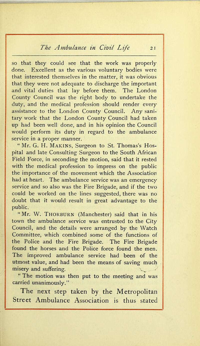 so that they could see that the work was properly done. Excellent as the various voluntary bodies were that interested themselves in the matter, it was obvious that they were not adequate to discharge the important and vital duties that lay before them. The London County Council was the right body to undertake the duty, and the medical profession should render every assistance to the London County Council. Any sani- tary work that the London County Council had taken up had been well done, and in his opinion the Council would perform its duty in regard to the ambulance service in a proper manner. “ Mr. G. H. Makins, Surgeon to St. Thomas’s Hos- pital and late Consulting Surgeon to the South African Field Force, in seconding the motion, said that it rested with the medical profession to impress on the public the importance of the movement which the Association had at heart. The ambulance service was an emergency service and so also was the Fire Brigade, and if the two could be worked on the lines suggested, there was no doubt that it would result in great advantage to the public. “Mr. W. Thorburn (Manchester) said that in his town the ambulance service was entrusted to the City Council, and the details were arranged by the Watch Committee, which combined some of the functions of the Police and the Fire Brigade. The Fire Brigade found the horses and the Police force found the men. The improved ambulance service had been of the utmost value, and had been the means of saving much misery and suffering. “ The motion was then put to the meeting and was carried unanimously.” The next step taken by the Metropolitan Street Ambulance Association is thus stated