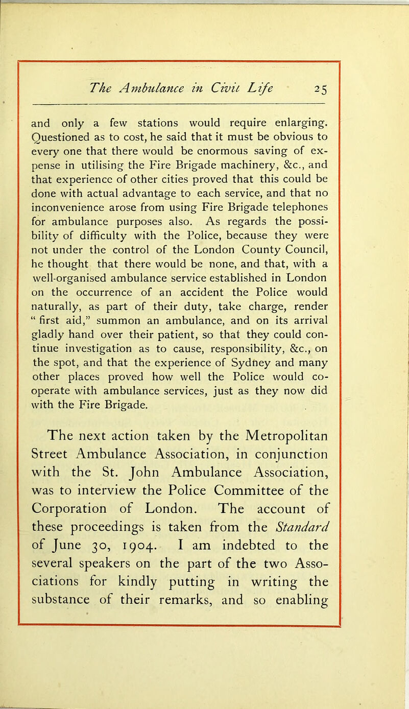 and only a few stations would require enlarging. Questioned as to cost, he said that it must be obvious to every one that there would be enormous saving of ex- pense in utilising the Fire Brigade machinery, &c., and that experience of other cities proved that this could be done with actual advantage to each service, and that no inconvenience arose from using Fire Brigade telephones for ambulance purposes also. As regards the possi- bility of difficulty with the Police, because they were not under the control of the London County Council, he thought that there would be none, and that, with a well-organised ambulance service established in London on the occurrence of an accident the Police would naturally, as part of their duty, take charge, render “ first aid,” summon an ambulance, and on its arrival gladly hand over their patient, so that they could con- tinue investigation as to cause, responsibility, &c., on the spot, and that the experience of Sydney and many other places proved how well the Police would co- operate with ambulance services, just as they now did with the Fire Brigade. The next action taken by the Metropolitan Street Ambulance Association, in conjunction with the St. John Ambulance Association, was to interview the Police Committee of the Corporation of London. The account of these proceedings is taken from the Standard of June 30, 1904. I am indebted to the several speakers on the part of the two Asso- ciations for kindly putting in writing the substance of their remarks, and so enabling