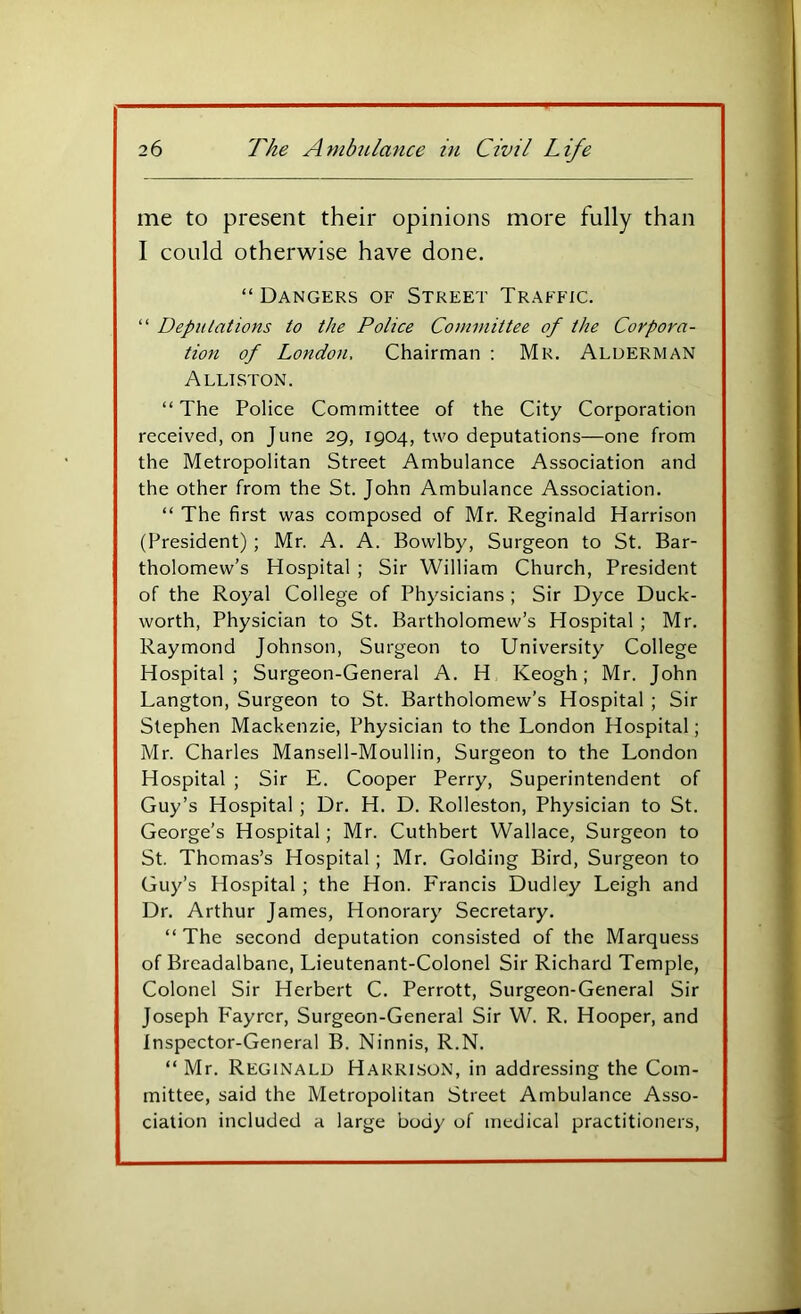 me to present their opinions more fully than I could otherwise have done. “Dangers of Street Traffic. “ Depiilations to the Police Committee of the Corpora- tion of London, Chairman : Mr. Alderman Alliston. “ The Police Committee of the City Corporation received, on June 29, 1904, two deputations—one from the Metropolitan Street Ambulance Association and the other from the St. John Ambulance Association. “ The first was composed of Mr. Reginald Harrison (President) ; Mr. A. A. Bowlby, Surgeon to St. Bar- tholomew’s Hospital ; Sir William Church, President of the Royal College of Physicians ; Sir Dyce Duck- worth, Physician to St. Bartholomew’s Hospital ; Mr. Raymond Johnson, Surgeon to University College Hospital; Surgeon-General A. H Keogh; Mr. John Langton, Surgeon to St. Bartholomew’s Hospital ; Sir Stephen Mackenzie, Physician to the London Hospital; Mr. Charles Mansell-Moullin, Surgeon to the London Hospital ; Sir E. Cooper Perry, Superintendent of Guy’s Hospital ; Dr. H. D. Rolleston, Physician to St. George’s Hospital; Mr. Cuthbert Wallace, Surgeon to St. Thomas’s Hospital; Mr. Golding Bird, Surgeon to Guy’s Hospital ; the Hon. Francis Dudley Leigh and Dr. Arthur James, Honorary Secretary. “ The second deputation consisted of the Marquess of Breadalbane, Lieutenant-Colonel Sir Richard Temple, Colonel Sir Herbert C. Perrott, Surgeon-General Sir Joseph Fayrer, Surgeon-General Sir W. R. Hooper, and Inspector-General B. Ninnis, R.N. “ Mr. Reginald Harrison, in addressing the Com- mittee, said the Metropolitan Street Ambulance Asso- ciation included a large body of medical practitioners.