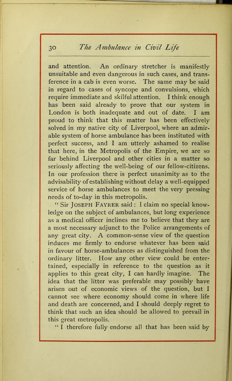 and attention. An ordinary stretcher is manifestly unsuitable and even dangerous in such cases, and trans- ference in a cab is even worse. The same may be said in regard to cases of syncope and convulsions, which require immediate and skilful attention. I think enough has been said already to prove that our system in London is both inadequate and out of date. I am proud to think that this matter has been effectively solved in my native city of Liverpool, where an admir- able system of horse ambulance has been instituted with perfect success, and I am utterly ashamed to realise that here, in the Metropolis of the Empire, we are so far behind Liverpool and other cities in a matter so seriously affecting the well-being of our fellow-citizens. In our profession there is perfect unanimity as to the advisability of establishing without delay a well-equipped service of horse ambulances to meet the very pressing needs of to-day in this metropolis. “ Sir Joseph Fayrer said : I claim no special know- ledge on the subject of ambulances, but long experience as a medical officer inclines me to believe that they are a most necessary adjunct to the Police arrangements of any great city. A common-sense view of the question induces me firmly to endorse whatever has been said in favour of horse-ambulances as distinguished from the ordinary litter. How any other view could be enter- tained, especially in reference to the question as it applies to this great city, I can hardly imagine. The idea that the litter was preferable may possibly have arisen out of economic views of the question, but I cannot see where economy should come in where life and death are concerned, and I should deeply regret to think that such an idea should be allowed to prevail in this great metropolis. “ I therefore fully endorse all that has been said by