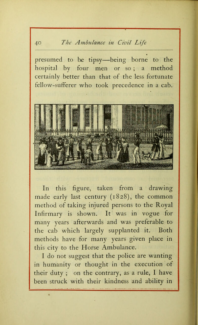 presumed to he tipsy—being borne to the hospital by four men or so ; a method certainly better than that of the less fortunate fellow-sulferer who took precedence in a cab. In this figure, taken from a drawing made early last century (1828), the common method of taking injured persons to the Royal Infirmary is shown. It was in vogue for many years afterwards and was preferable to the cab which largely supplanted it. Both methods have for many years given place in this city to the Horse Ambulance. I do not suggest that the police are wanting in humanity or thought in the execution of their duty ; on the contrary, as a rule, I have been struck with their kindness and ability in