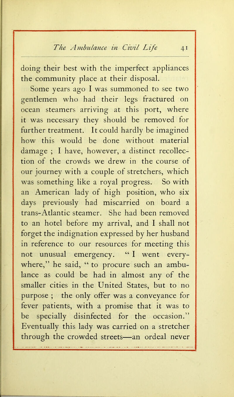 doing their best with the imperfect appliances the community place at their disposal. Some years ago I was summoned to see two gentlemen who had their legs fractured on ocean steamers arriving at this port, where it was necessary they should be removed for further treatment. It could hardly be imagined how this would be done without material damage ; I have, however, a distinct recollec- tion of the crowds we drew in the course of our journey with a couple of stretchers, which was something like a royal progress. So with an American lady of high position, who six days previously had miscarried on board a trans-Atlantic steamer. She had been removed to an hotel before my arrival, and I shall not forget the indignation expressed by her husband in reference to our resources for meeting this not unusual emergency. “ I went every- where,” he said, “ to procure such an ambu- lance as could be had in almost any of the smaller cities in the United States, but to no purpose ; the only offer was a conveyance for fever patients, with a promise that it was to be specially disinfected for the occasion.” Eventually this lady was carried on a stretcher through the crowded streets—an ordeal never