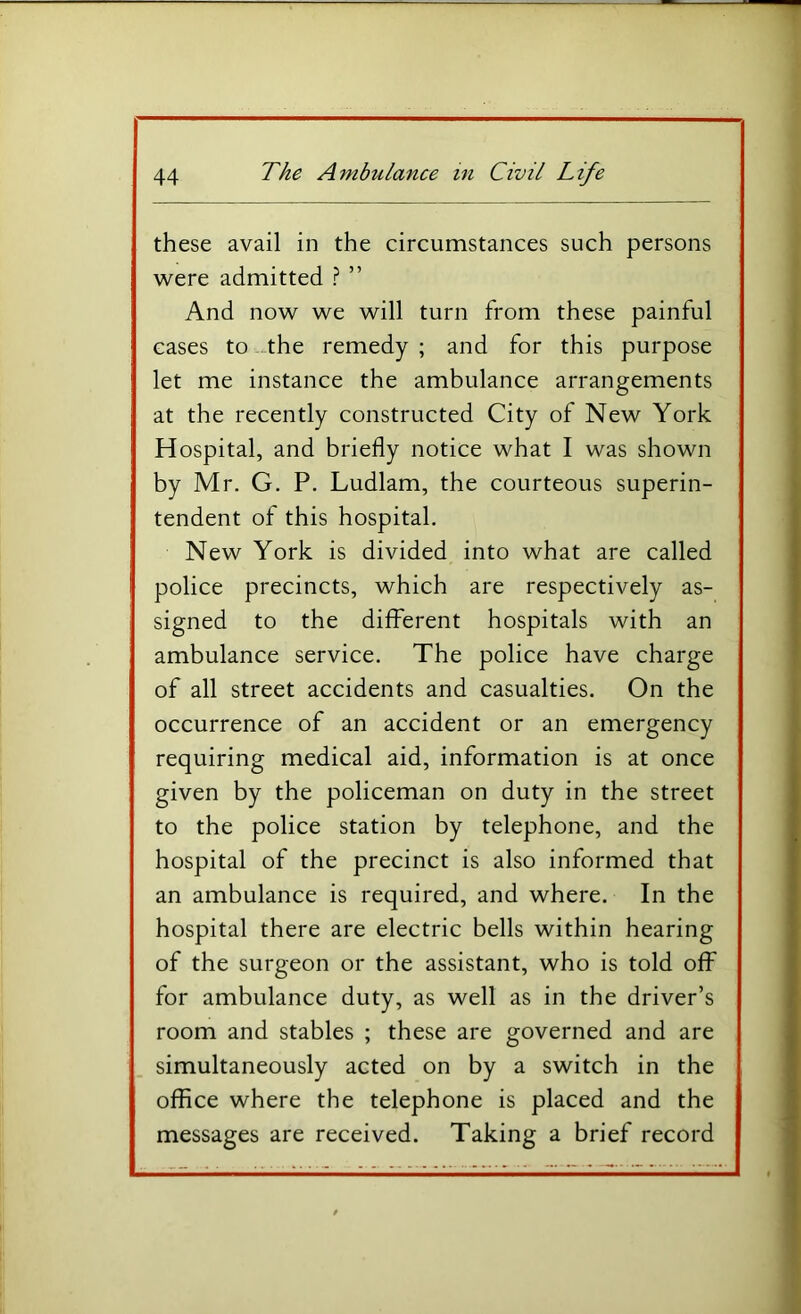 these avail in the circumstances such persons were admitted ? ” And now we will turn from these painful eases to -the remedy ; and for this purpose let me instance the ambulance arrangements at the recently constructed City of New York Hospital, and briefly notice what I was shown by Mr. G. P. Ludlam, the courteous superin- tendent of this hospital. New York is divided into what are called police precincts, which are respectively as- signed to the different hospitals with an ambulance service. The police have charge of all street accidents and casualties. On the occurrence of an accident or an emergency requiring medical aid, information is at once given by the policeman on duty in the street to the police station by telephone, and the hospital of the precinct is also informed that an ambulance is required, and where. In the hospital there are electric bells within hearing of the surgeon or the assistant, who is told off for ambulance duty, as well as in the driver’s room and stables ; these are governed and are simultaneously acted on by a switch in the office where the telephone is placed and the messages are received. Taking a brief record