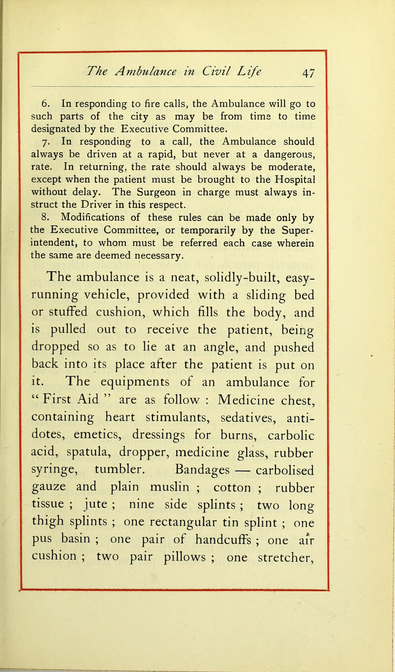 6. In responding to fire calls, the Ambulance will go to such parts of the city as may be from time to time designated by the Executive Committee. 7. In responding to a call, the Ambulance should always be driven at a rapid, but never at a dangerous, rate. In returning, the rate should always be moderate, except when the patient must be brought to the Hospital without delay. The Surgeon in charge must always in- struct the Driver in this respect. 8. Modifications of these rules can be made only by the Executive Committee, or temporarily by the Super- intendent, to whom must be referred each case wherein the same are deemed necessary. The ambulance is a neat, solidly-built, easy- running vehicle, provided with a sliding bed or stuffed cushion, which fills the body, and is pulled out to receive the patient, being dropped so as to lie at an angle, and pushed back into its place after the patient is put on it. The equipments of an ambulance for “ First Aid ” are as follow : Medicine chest, containing heart stimulants, sedatives, anti- dotes, emetics, dressings for burns, carbolic acid, spatula, dropper, medicine glass, rubber syringe, tumbler. Bandages — carbolised gauze and plain muslin ; cotton ; rubber tissue ; jute ; nine side splints ; two long thigh splints ; one rectangular tin splint ; one pus basin ; one pair of handcuffs ; one air cushion ; two pair pillows ; one stretcher.