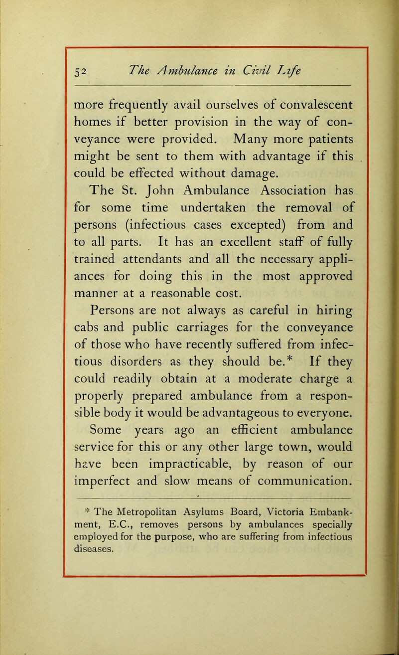 more frequently avail ourselves of convalescent homes if better provision in the way of con- veyance were provided. Many more patients might be sent to them with advantage if this could be effected without damage. The St. John Ambulance Association has for some time undertaken the removal of persons (infectious cases excepted) from and to all parts. It has an excellent staff of fully trained attendants and all the necessary appli- ances for doing this in the most approved manner at a reasonable cost. Persons are not always as careful in hiring cabs and public carriages for the conveyance of those who have recently suffered from infec- tious disorders as they should be.* If they could readily obtain at a moderate charge a properly prepared ambulance from a respon- sible body it would be advantageous to everyone. Some years ago an efficient ambulance service for this or any other large town, would have been impracticable, by reason of our imperfect and slow means of communication. * The Metropolitan Asylums Board, Victoria Embank- ment, E.C., removes persons by ambulances specially employed for the purpose, who are suffering from infectious diseases.