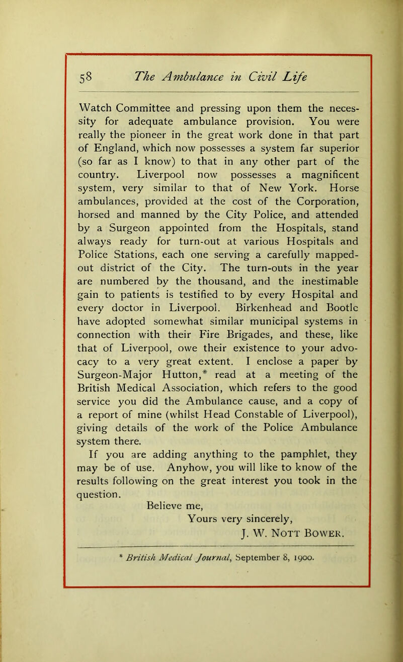 Watch Committee and pressing upon them the neces- sity for adequate ambulance provision. You were really the pioneer in the great work done in that part of England, which now possesses a system far superior (so far as I know) to that in any other part of the country. Liverpool now possesses a magnificent system, very similar to that of New York. Horse ambulances, provided at the cost of the Corporation, horsed and manned by the City Police, and attended by a Surgeon appointed from the Hospitals, stand always ready for turn-out at various Hospitals and Police Stations, each one serving a carefully mapped- out district of the City. The turn-outs in the year are numbered by the thousand, and the inestimable gain to patients is testified to by every Hospital and every doctor in Liverpool. Birkenhead and Bootle have adopted somewhat similar municipal systems in connection with their Fire Brigades, and these, like that of Liverpool, owe their existence to your advo- cacy to a very great extent. I enclose a paper by Surgeon-Major Hutton,* read at a meeting of the British Medical Association, which refers to the good service you did the Ambulance cause, and a copy of a report of mine (whilst Head Constable of Liverpool), giving details of the work of the Police Ambulance system there. If you are adding anything to the pamphlet, they may be of use. Anyhow, you will like to know of the results following on the great interest you took in the question. Believe me. Yours very sincerely, J. W. Nott Bower. * British Medical Journal, September 8, 1900.