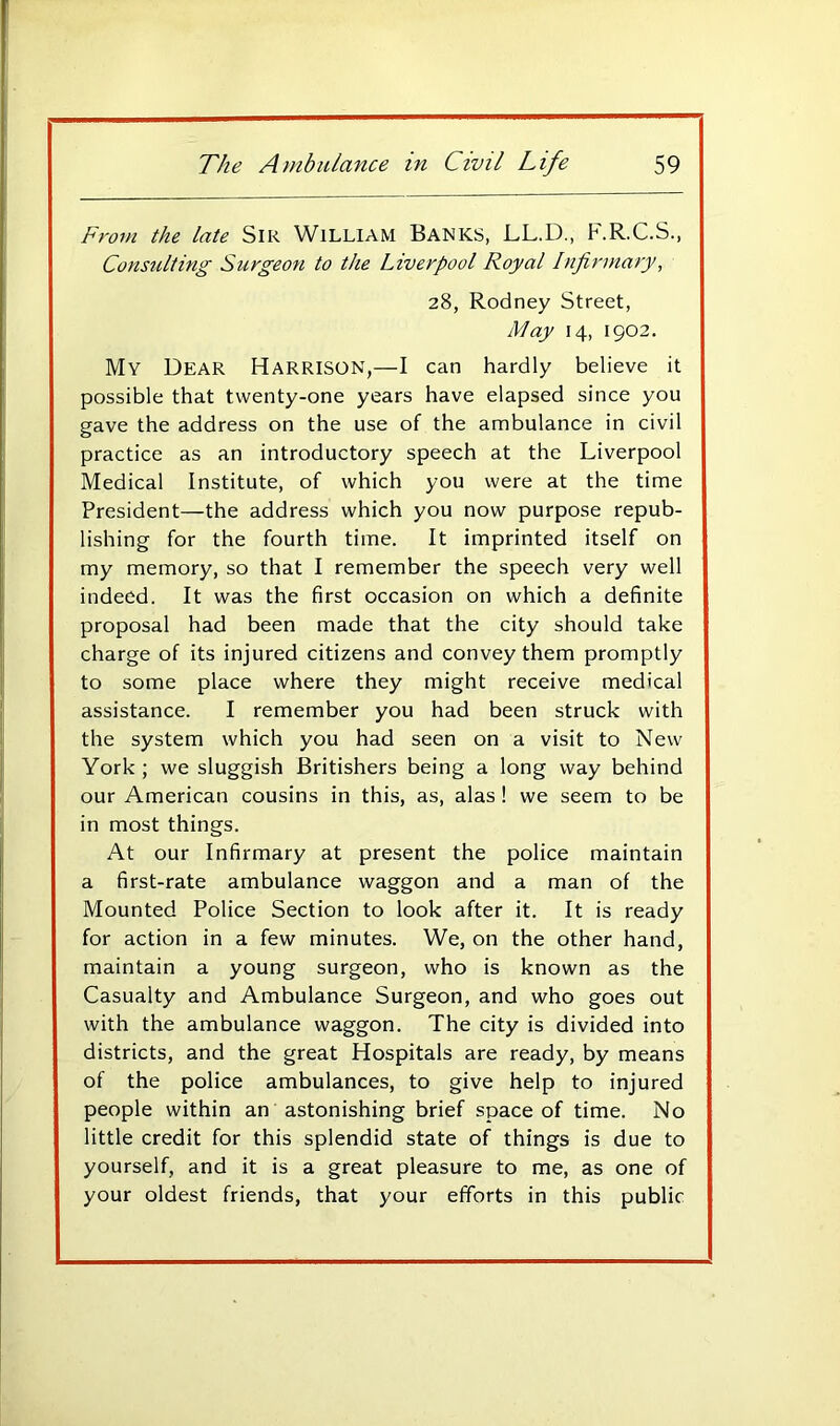 From the late SiR WiLLlAM BANKS, LL.D., F.R.C.S., Consulting Surgeon to the Liverpool Royal Infirmary^ 28, Rodney Street, May 14, 1902. My Dear Harrison,—I can hardly believe it possible that twenty-one years have elapsed since you gave the address on the use of the ambulance in civil practice as an introductory speech at the Liverpool Medical Institute, of which you were at the time President—the address which you now purpose repub- lishing for the fourth time. It imprinted itself on my memory, so that I remember the speech very well indeed. It was the first occasion on which a definite proposal had been made that the city should take charge of its injured citizens and convey them promptly to some place where they might receive medical assistance. I remember you had been struck with the system which you had seen on a visit to New York ; we sluggish Britishers being a long way behind our American cousins in this, as, alas! we seem to be in most things. At our Infirmary at present the police maintain a first-rate ambulance waggon and a man of the Mounted Police Section to look after it. It is ready for action in a few minutes. We, on the other hand, maintain a young surgeon, who is known as the Casualty and Ambulance Surgeon, and who goes out with the ambulance waggon. The city is divided into districts, and the great Hospitals are ready, by means of the police ambulances, to give help to injured people within an astonishing brief space of time. No little credit for this splendid state of things is due to yourself, and it is a great pleasure to me, as one of your oldest friends, that your efforts in this public