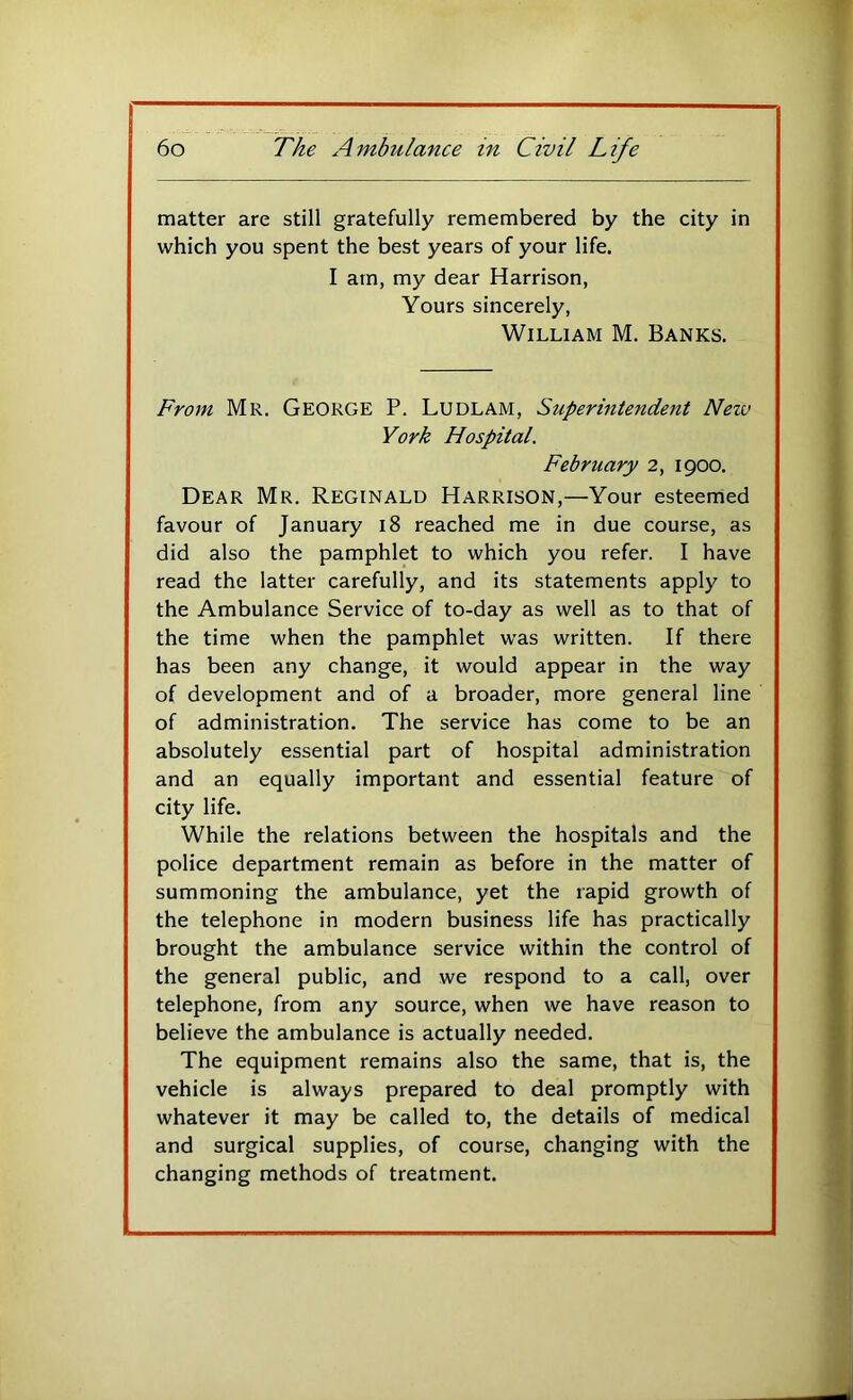 matter are still gratefully remembered by the city in which you spent the best years of your life. I am, my dear Harrison, Yours sincerely, William M. Banks. From Mr. George P. Ludlam, Superintendent New York Hospital. February 2, 1900. Dear Mr. Reginald Harrison,—Your esteerned favour of January 18 reached me in due course, as did also the pamphlet to which you refer. I have read the latter carefully, and its statements apply to the Ambulance Service of to-day as well as to that of the time when the pamphlet was written. If there has been any change, it would appear in the way of development and of a broader, more general line of administration. The service has come to be an absolutely essential part of hospital administration and an equally important and essential feature of city life. While the relations between the hospitals and the police department remain as before in the matter of summoning the ambulance, yet the rapid growth of the telephone in modern business life has practically brought the ambulance service within the control of the general public, and we respond to a call, over telephone, from any source, when we have reason to believe the ambulance is actually needed. The equipment remains also the same, that is, the vehicle is always prepared to deal promptly with whatever it may be called to, the details of medical and surgical supplies, of course, changing with the changing methods of treatment.