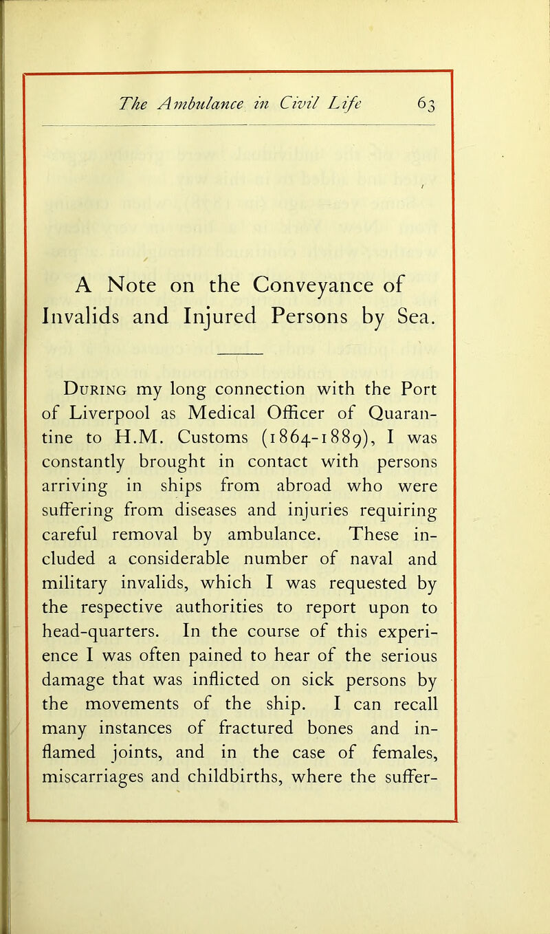 A Note on the Conveyance of Invalids and Injured Persons by Sea. During my long connection with the Port of Liverpool as Medical Officer of Quaran- tine to H.M, Customs (1864-1889), I was constantly brought in contact with persons arriving in ships from abroad who were suffering from diseases and injuries requiring careful removal by ambulance. These in- cluded a considerable number of naval and military invalids, which I was requested by the respective authorities to report upon to head-quarters. In the course of this experi- ence I was often pained to hear of the serious damage that was inflicted on sick persons by the movements of the ship. I can recall many instances of fractured bones and in- flamed joints, and in the case of females, miscarriages and childbirths, where the suffer-