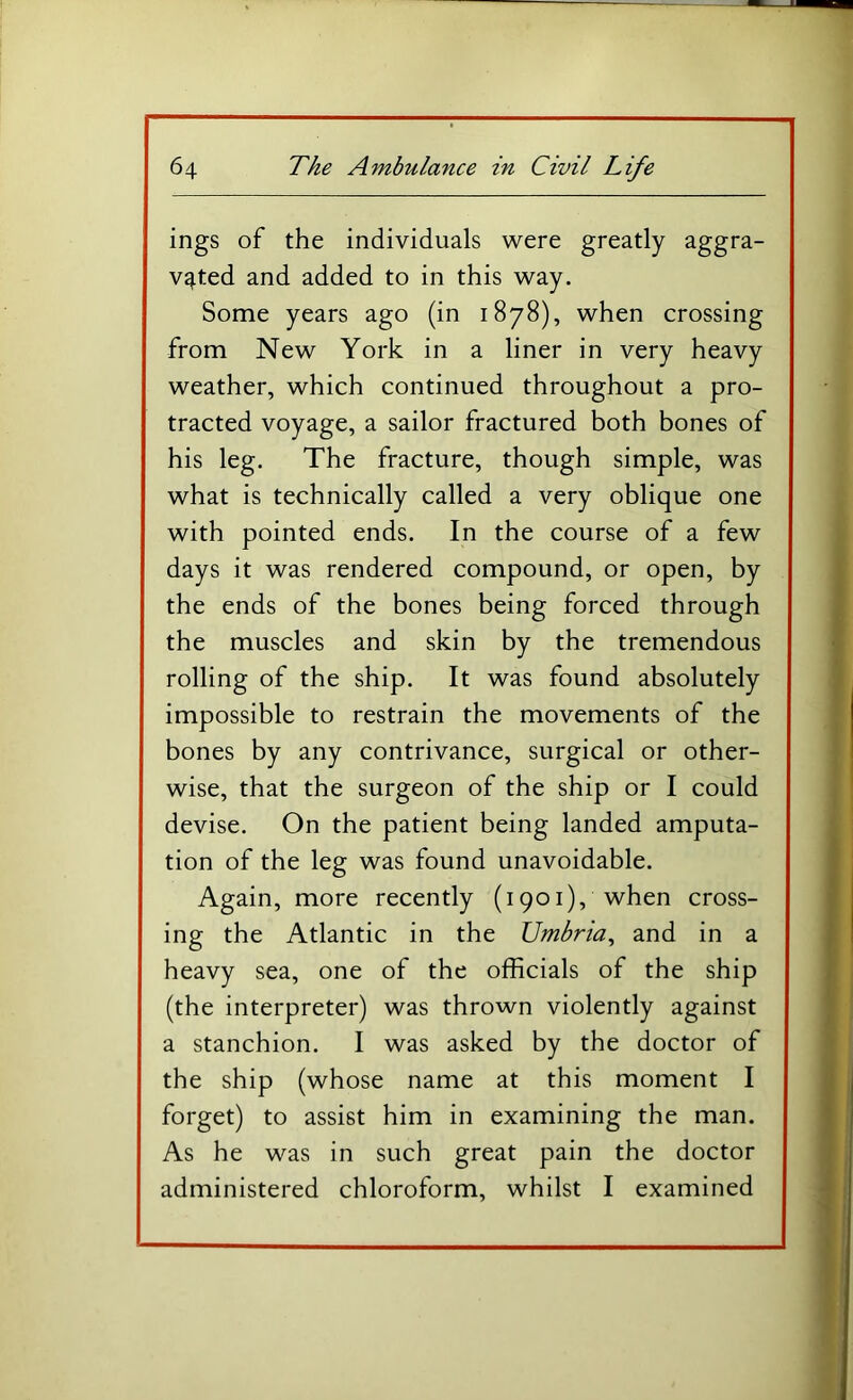 ings of the individuals were greatly aggra- vated and added to in this way. Some years ago (in 1878), when crossing from New York in a liner in very heavy weather, which continued throughout a pro- tracted voyage, a sailor fractured both bones of his leg. The fracture, though simple, was what is technically called a very oblique one with pointed ends. In the course of a few days it was rendered compound, or open, by the ends of the bones being forced through the muscles and skin by the tremendous rolling of the ship. It was found absolutely impossible to restrain the movements of the bones by any contrivance, surgical or other- wise, that the surgeon of the ship or I could devise. On the patient being landed amputa- tion of the leg was found unavoidable. Again, more recently (1901), when cross- ing the Atlantic in the Umbria^ and in a heavy sea, one of the officials of the ship (the interpreter) was thrown violently against a stanchion. I was asked by the doctor of the ship (whose name at this moment I forget) to assist him in examining the man. As he was in such great pain the doctor administered chloroform, whilst I examined