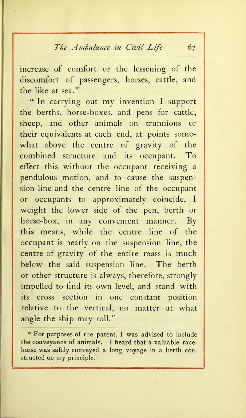 increase of comfort or the lessening of the discomfort of passengers, horses, cattle, and the like at sea.* “ In carrying out my invention I support the berths, horse-boxes, and pens for cattle, sheep, and other animals on trunnions or their equivalents at each end, at points some- what above the centre of gravity of the combined structure and its occupant. To effect this without the occupant receiving a pendulous motion, and to cause the suspen- sion line and the centre line of the occupant or occupants to approximately coincide, I weight the lower side of the pen, berth or horse-box, in any convenient manner. By this means, while the centre line of the occupant is nearly on the suspension line, the centre of gravity of the entire mass is much below the said suspension line. The berth or other structure is always, therefore, strongly impelled to find its own level, and stand with its cross section in one constant position relative to the vertical, no matter at what angle the ship may roll.” * For purposes of the patent, I was advised to include the conveyance of animals. I heard that a valuable race- horse was safely conveyed a long voyage in a berth con- structed on my principle.