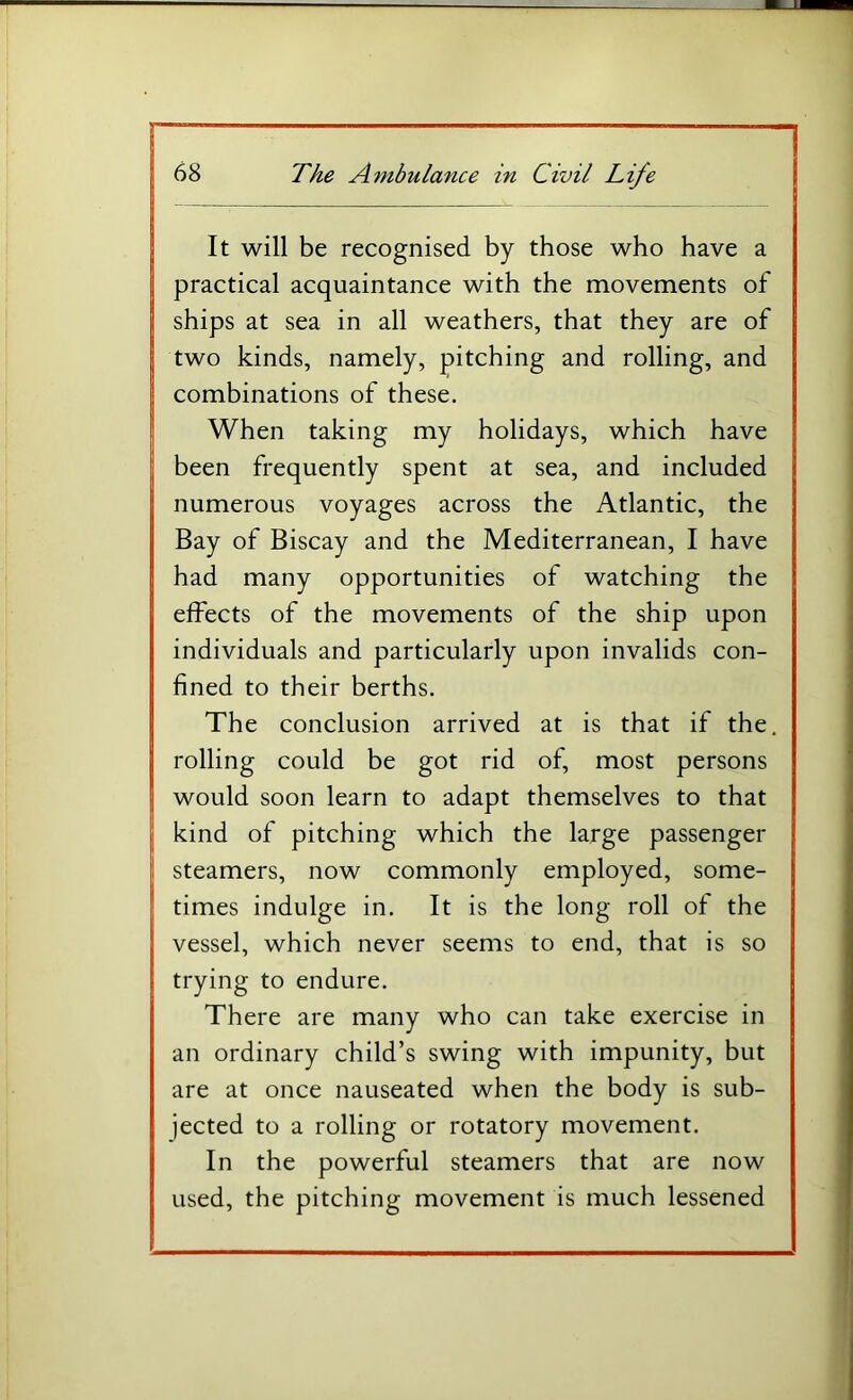 It will be recognised by those who have a practical acquaintance with the movements of ships at sea in all weathers, that they are of two kinds, namely, pitching and rolling, and combinations of these. When taking my holidays, which have been frequently spent at sea, and included numerous voyages across the Atlantic, the Bay of Biscay and the Mediterranean, I have had many opportunities of watching the effects of the movements of the ship upon individuals and particularly upon invalids con- fined to their berths. The conclusion arrived at is that if the. rolling could be got rid of, most persons would soon learn to adapt themselves to that kind of pitching which the large passenger steamers, now commonly employed, some- times indulge in. It is the long roll of the vessel, which never seems to end, that is so trying to endure. There are many who can take exercise in an ordinary child’s swing with impunity, but are at once nauseated when the body is sub- jected to a rolling or rotatory movement. In the powerful steamers that are now used, the pitching movement is much lessened