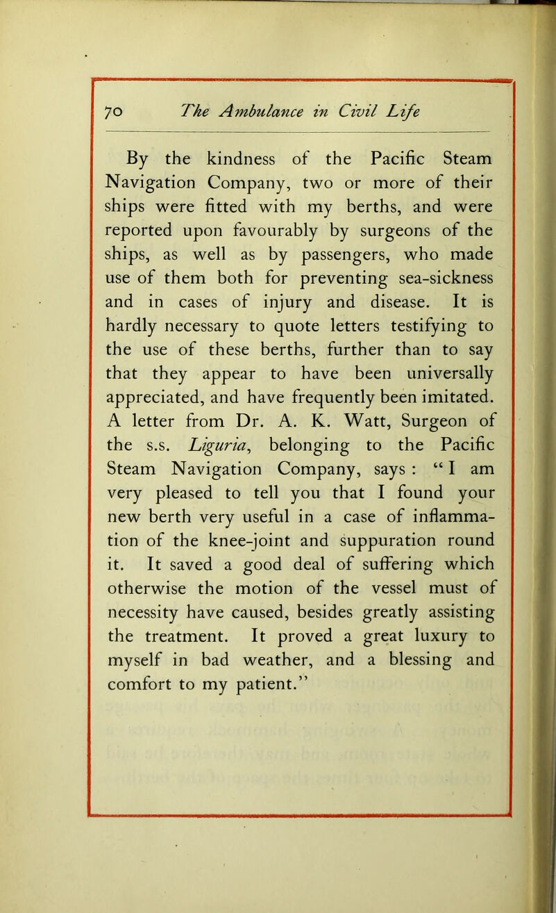 By the kindness of the Pacific Steam Navigation Company, two or more of their ships were fitted with my berths, and were reported upon favourably by surgeons of the ships, as well as by passengers, who made use of them both for preventing sea-sickness and in cases of injury and disease. It is hardly necessary to quote letters testifying to the use of these berths, further than to say that they appear to have been universally appreciated, and have frequently been imitated. A letter from Dr. A. K. Watt, Surgeon of the s.s. Liguria^ belonging to the Pacific Steam Navigation Company, says : “ I am very pleased to tell you that I found your new berth very useful in a case of inflamma- tion of the knee-joint and suppuration round it. It saved a good deal of suffering which otherwise the motion of the vessel must of necessity have caused, besides greatly assisting the treatment. It proved a great luxury to myself in bad weather, and a blessing and comfort to my patient.”