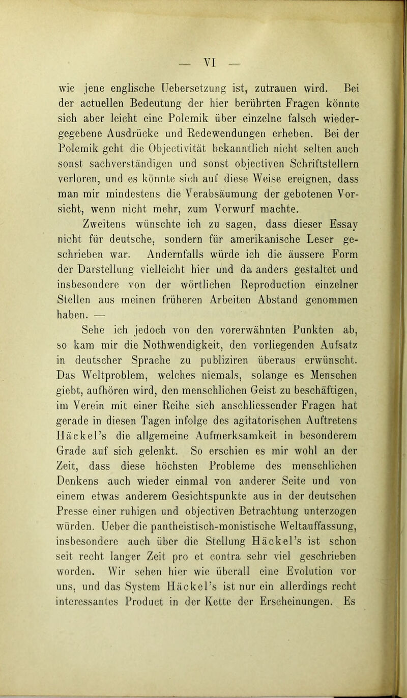 wie jene englische Uebersetzung ist, Zutrauen wird. Bei der actuellen Bedeutung der hier berührten Fragen könnte sich aber leicht eine Polemik über einzelne falsch wieder- gegebene Ausdrücke und Redewendungen erheben. Bei der Polemik geht die Objectivität bekanntlich nicht selten auch sonst sachverständigen und sonst objectiven Schriftstellern verloren, und es könnte sich auf diese Weise ereignen, dass man mir mindestens die Verabsäumung der gebotenen Vor- sicht, wenn nicht mehr, zum Vorwurf machte. Zweitens wünschte ich zu sagen, dass dieser Essay nicht für deutsche, sondern für amerikanische Leser ge- schrieben war. Andernfalls würde ich die äussere Form der Darstellung vielleicht hier und da anders gestaltet und insbesondere von der wörtlichen Reproduction einzelner Stellen aus meinen früheren Arbeiten Abstand genommen haben. — Sehe ich jedoch von den vorerwähnten Punkten ab, so kam mir die Nothwendigkeit, den vorliegenden Aufsatz in deutscher Sprache zu publiziren überaus erwünscht. Das Weltproblem, welches niemals, solange es Menschen giebt, aufhören wird, den menschlichen Geist zu beschäftigen, im Verein mit einer Reihe sich anschliessender Fragen hat gerade in diesen Tagen infolge des agitatorischen Auftretens Häckel’s die allgemeine Aufmerksamkeit in besonderem Grade auf sich gelenkt. So erschien es mir wohl an der Zeit, dass diese höchsten Probleme des menschlichen Denkens auch wieder einmal von anderer Seite und von einem etwas anderem Gesichtspunkte aus in der deutschen Presse einer ruhigen und objectiven Betrachtung unterzogen würden. Ueber die pantheistisch-monistische Weltauffassung, insbesondere auch über die Stellung Häckel’s ist schon seit recht langer Zeit pro et contra sehr viel geschrieben worden. Wir sehen hier wie überall eine Evolution vor uns, und das System Häckel’s ist nur ein allerdings recht interessantes Product in der Kette der Erscheinungen. Es