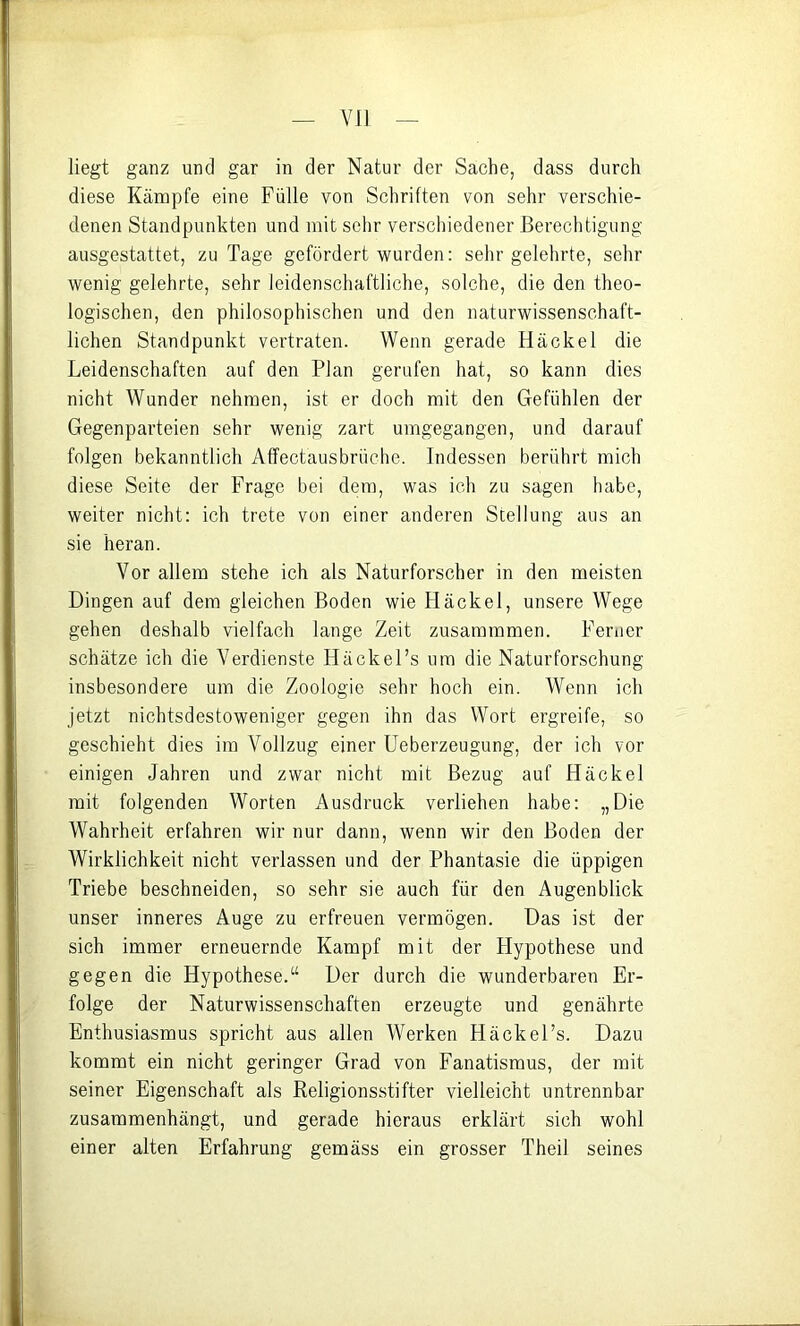 VIJ liegt ganz und gar in der Natur der Sache, dass durch diese Kämpfe eine Fülle von Schriften von sehr verschie- denen Standpunkten und mit selir verschiedener Berechtigung ausgestattet, zu Tage gefördert wurden; sehr gelehrte, sehr wenig gelehrte, sehr leidenschaftliche, solche, die den theo- logischen, den philosophischen und den naturwissenschaft- lichen Standpunkt vertraten. Wenn gerade Hackel die Leidenschaften auf den Plan gerufen hat, so kann dies nicht Wunder nehmen, ist er doch mit den Gefühlen der Gegenparteien sehr wenig zart umgegangen, und darauf folgen bekanntlich Affectausbrüche. Indessen berührt mich diese Seite der Frage bei dem, was ich zu sagen habe, weiter nicht; ich trete von einer anderen Stellung aus an sie heran. Vor allem stehe ich als Naturforscher in den meisten Dingen auf dem gleichen Boden wie Hackel, unsere Wege gehen deshalb vielfach lange Zeit zusammmen. Ferner schätze ich die Verdienste Häckel’s um die Naturforschung insbesondere um die Zoologie sehr hoch ein. Wenn ich jetzt nichtsdestoweniger gegen ihn das Wort ergreife, so geschieht dies ira Vollzug einer Ueberzeugung, der ich vor einigen Jahren und zwar nicht mit Bezug auf Hackel mit folgenden Worten Ausdruck verliehen habe: „Die Wahrheit erfahren wir nur dann, wenn wir den Boden der Wirklichkeit nicht verlassen und der Phantasie die üppigen Triebe beschneiden, so sehr sie auch für den Augenblick unser inneres Auge zu erfreuen vermögen. Das ist der sich immer erneuernde Kampf mit der Hypothese und gegen die Hypothese.“ Der durch die wunderbaren Er- folge der Naturwissenschaften erzeugte und genährte Enthusiasmus spricht aus allen Werken Häckel’s. Dazu kommt ein nicht geringer Grad von Fanatismus, der mit seiner Eigenschaft als Religionsstifter vielleicht untrennbar zusammenhängt, und gerade hieraus erklärt sich wohl einer alten Erfahrung gemäss ein grosser Theil seines