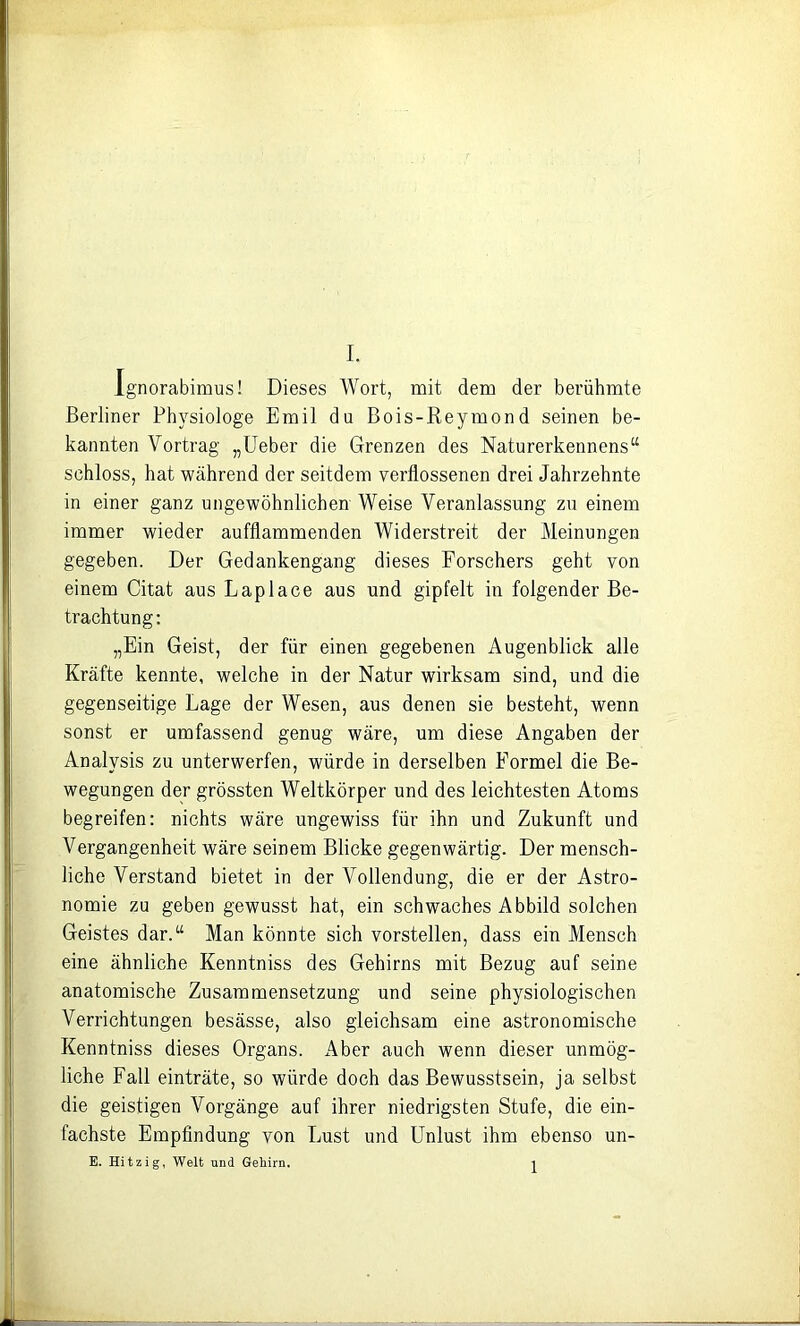 Ignorabimus! Dieses Wort, mit dem der berühmte Berliner Physiologe Emil du Bois-Reymond seinen be- kannten Vortrag „lieber die Grenzen des Naturerkennens“ schloss, hat während der seitdem verflossenen drei Jahrzehnte in einer ganz ungewöhnlichen Weise Veranlassung zu einem immer wieder aufflammenden Widerstreit der Meinungen gegeben. Der Gedankengang dieses Forschers geht von einem Citat aus Laplace aus und gipfelt in folgender Be- trachtung; „Ein Geist, der für einen gegebenen Augenblick alle Kräfte kennte, welche in der Natur wirksam sind, und die gegenseitige Lage der Wesen, aus denen sie besteht, wenn sonst er umfassend genug wäre, um diese Angaben der Analysis zu unterwerfen, würde in derselben Formel die Be- wegungen der grössten Weltkörper und des leichtesten Atoms begreifen: nichts wäre ungewiss für ihn und Zukunft und Vergangenheit wäre seinem Blicke gegenwärtig. Der mensch- liche Verstand bietet in der Vollendung, die er der Astro- nomie zu geben gewusst hat, ein schwaches Abbild solchen Geistes dar.“ Man könnte sich vorstellen, dass ein Mensch eine ähnliche Kenntniss des Gehirns mit Bezug auf seine anatomische Zusammensetzung und seine physiologischen Verrichtungen besässe, also gleichsam eine astronomische Kenntniss dieses Organs. Aber auch wenn dieser unmög- liche Fall einträte, so würde doch das Bewusstsein, ja selbst die geistigen Vorgänge auf ihrer niedrigsten Stufe, die ein- fachste Empfindung von Lust und Unlust ihm ebenso un- E. Hitzig, Welt und Gehirn. 1