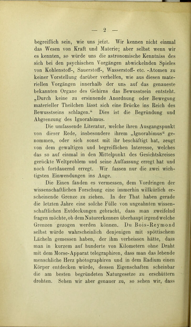 begreiflich sein, wie uns jetzt. Wir kennen nicht einmal das Wesen von Kraft und Materie; aber selbst wenn wir es kennten, so würde uns die astronomische Kenntniss des sich bei den psychischen Vorgängen abwickelnden Spieles von Kohlenstoff-, Sauerstoff-, Wasserstoff- etc. -Atomen zu keiner Vorstellung darüber verhelfen, wie aus diesen mate- riellen Vorgängen innerhalb der uns auf das genaueste bekannten Organe des Geliirns das Bewusstsein entsteht. „Durch keine zu ersinnende Anordnung oder Bewegung materieller Theilchen lässt sich eine Brücke ins Reich des Bewusstseins schlagen.“ Dies ist die Begründung und Abgrenzung des Ignorabimus. Die umfassende Literatur, welche ihren Ausgangspunkt von dieser Rede, insbesondere ihrem „Ignorabimus“ ge- nommen, oder sich sonst mit ihr beschäftigt hat, zeugt von dem gewaltigen und begreiflichen Interesse, welches das so auf einmal in den Mittelpunkt des Gesichtskreises gerückte Weltproblem und seine Auffassung erregt hat und noch fortdauernd erregt. Wir fassen nur die zwei wich- tigsten Einwendungen ins Auge. Die Einen fanden es vermessen, dem Vordringen der wissenschaftlichen Forschung eine immerhin willkürlich er- scheinende Grenze zu ziehen. In der That haben gerade die letzten Jahre eine solche Fülle von ungeahnten wissen- schaftlichen Entdeckungen gebracht, dass man zweifelnd fragen möchte, ob dem Naturerkennen überhaupt irgendwelche Grenzen gezogen werden können. Du Bois-Reymond selbst würde wahrscheinlich denjenigen mit spöttischem Lächeln gemessen haben, der ihm verheissen hätte, dass man in kurzem auf hunderte von Kilometern ohne Draht mit dem Morse-Apparat telegraphiren, dass man das lebende menschliche Herz phötographiren und in dem Radium einen Körper entdecken würde, dessen Eigenschaften scheinbar die am besten begründeten Naturgesetze zu erschüttern drohten. Sehen wir aber genauer zu, so sehen wir, dass