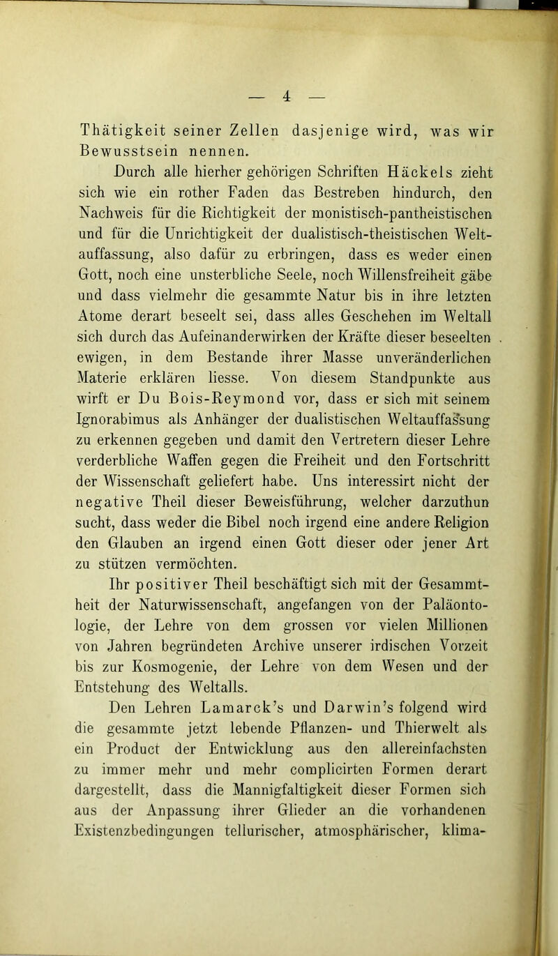 Thätigkeit seiner Zellen dasjenige wird, was wir Bewusstsein nennen. Durch alle hierher gehörigen Schriften Häckels zieht sich wie ein rother Faden das Bestreben hindurch, den Nachweis für die Richtigkeit der monistisch-pantheistischen und für die Unrichtigkeit der dualistisch-theistischen Welt- auffassung, also dafür zu erbringen, dass es weder einen Gott, noch eine unsterbliche Seele, noch Willensfreiheit gäbe und dass vielmehr die gesammte Natur bis in ihre letzten Atome derart beseelt sei, dass alles Geschehen im Weltall sich durch das Aufeinanderwirken der Kräfte dieser beseelten ewigen, in dem Bestände ihrer Masse unveränderlichen Materie erklären Hesse. Von diesem Standpunkte aus wirft er Du Bois-Reymond vor, dass er sich mit seinem Ignorabimus als Anhänger der dualistischen Weltauffassung zu erkennen gegeben und damit den Vertretern dieser Lehre verderbliche Waffen gegen die Freiheit und den Fortschritt der Wissenschaft geliefert habe. Uns interessirt nicht der negative Theil dieser Beweisführung, welcher darzuthun sucht, dass weder die Bibel noch irgend eine andere Religion den Glauben an irgend einen Gott dieser oder jener Art zu stützen vermöchten. Ihr positiver Theil beschäftigt sich mit der Gesammt- heit der Naturwissenschaft, angefangen von der Paläonto- logie, der Lehre von dem grossen vor vielen Millionen von Jahren begründeten Archive unserer irdischen Vorzeit bis zur Kosmogenie, der Lehre von dem Wesen und der Entstehung des Weltalls. Den Lehren Lamarck’s und Darwin’s folgend wird die gesammte jetzt lebende Pflanzen- und Thierwelt als ein Product der Entwicklung aus den allereinfachsten zu immer mehr und mehr complicirten Formen derart dargestellt, dass die Mannigfaltigkeit dieser Formen sich aus der Anpassung ihrer Glieder an die vorhandenen Existenzbedingungen tellurischer, atmosphärischer, klima-