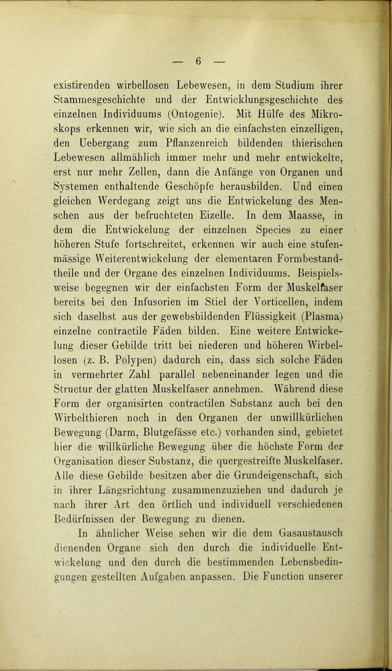existirenden wirbellosen Lebewesen, in dem Studium ihrer Stammesgeschichte und der Entwicklungsgeschichte des einzelnen Individuums (Ontogenie). Mit Hülfe des Mikro- skops erkennen wir, wie sich an die einfachsten einzelligen, den üebergang zum Pflanzenreich bildenden thierischen Lebewesen allmählich immer mehr und mehr entwickelte, erst nur mehr Zellen, dann die Anfänge von Organen und Systemen enthaltende Geschöpfe herausbildcn. Und einen gleichen Werdegang zeigt uns die Entwickelung des Men- schen aus der befruchteten Eizelle. In dem Maasse, in dem die Entwickelung der einzelnen Species zu einer höheren Stufe fortschreitet, erkennen wir auch eine stufen- mässige Weiterentwickelung der elementaren Formbestand- theile und der Organe des einzelnen Individuums. Beispiels- weise begegnen wir der einfachsten Form der Muskelfaser bereits bei den Infusorien im Stiel der Vorticellen, indem sich daselbst aus der gewebsbildenden Flüssigkeit (Plasma) einzelne contractile Fäden bilden. Eine weitere Entwicke- lung dieser Gebilde tritt bei niederen und höheren Wirbel- losen (z. B. Polypen) dadurch ein, dass sich solche Fäden in vermehrter Zahl parallel nebeneinander legen und die Structur der glatten Muskelfaser annehmen. Während diese Form der organisirten contractilen Substanz auch bei den Wirbelthieren noch in den Organen der unwillkürlichen Bewegung (Darm, Blutgefässe etc.) vorhanden sind, gebietet hier die willkürliche Bewegung über die höchste Form der Organisation dieser Substanz, die quergestreifte Muskelfaser. Alle diese Gebilde besitzen aber die Grundeigenschaft, sich in ihrer Längsrichtung zusammenzuziehen und dadurch je nach ihrer Art den örtlich und individuell verschiedenen Bedürfnissen der Bewegung zu dienen. In ähnlicher AVeise sehen wir die dem Gasaustausch dienenden Organe sich den durch die individuelle Ent- wickelung und den durch die bestimmenden Lebensbedin- gungen gestellten Aufgaben anpassen. Die Function unserer