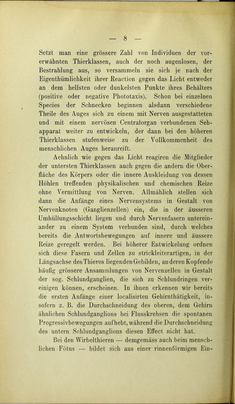 Setzt man eine grössere Zahl von Individuen der vor- erwähnten Thierklassen, auch der noch augenlosen, der Bestrahlung aus, so versammeln sie sich je nach der Eigenthümlichkeit ihrer Reaction gegen das Licht entweder an dem hellsten oder dunkelsten Punkte ihres Behälters (positive oder negative Phototaxis). Schon bei einzelnen Species der Schnecken beginnen alsdann verschiedene Theile des Auges sich zu einem mit Nerven ausgestatteten und mit einem nervösen Centralorgan verbundenen Seh- apparat weiter zu entwickeln, der dann bei den höheren Thierklassen stufenweise zu der Vollkommenheit des menschlichen Auges heranreift. Aehnlich wie gegen das Licht reagiren die Mitglieder der untersten Thierklassen auch gegen die andern die Ober- fläche des Körpers oder die innere Auskleidung von dessen Höhlen treffenden physikalischen und chemischen Reize ohne Vermittlung von Nerven. Allmählich stellen sich dann die Anfänge eines Nervensystems in Gestalt von Nervenknoten (Ganglienzellen) ein, die in der äusseren Umhüllungsschicht liegen und durch Nervenfasern unterein- ander zu einem System verbunden sind, durch welches bereits die Antwortsbewegungen auf innere und äussere Reize geregelt werden. Bei höherer Entwickelung ordnen sich diese Fasern und Zellen zu strickleiterartigen, in der Längsachse desThieres liegenden Gebilden, anderen Kopfende häufig grössere Ansammlungen von Nervenzellen in Gestalt der sog. Schlundganglien, die sich zu Schlundringen ver- einigen können, erscheinen. In ihnen erkennen wir bereits die ersten Anfänge einer localisirten Gehirnthätigkeit, in- sofern z. B. die Durchschneidung des oberen, dem Gehirn ähnlichen Schlundganglions bei Flusskrebsen die spontanen Progressivbewegungen aufhebt, während die Durchschneidung des untern Schlundganglions diesen Effect nicht hat. Bei den Wirbelthieren — demgemäss auch beim mensch- lichen Fötus — bildet sich aus einer rinnenförmigen Ein-