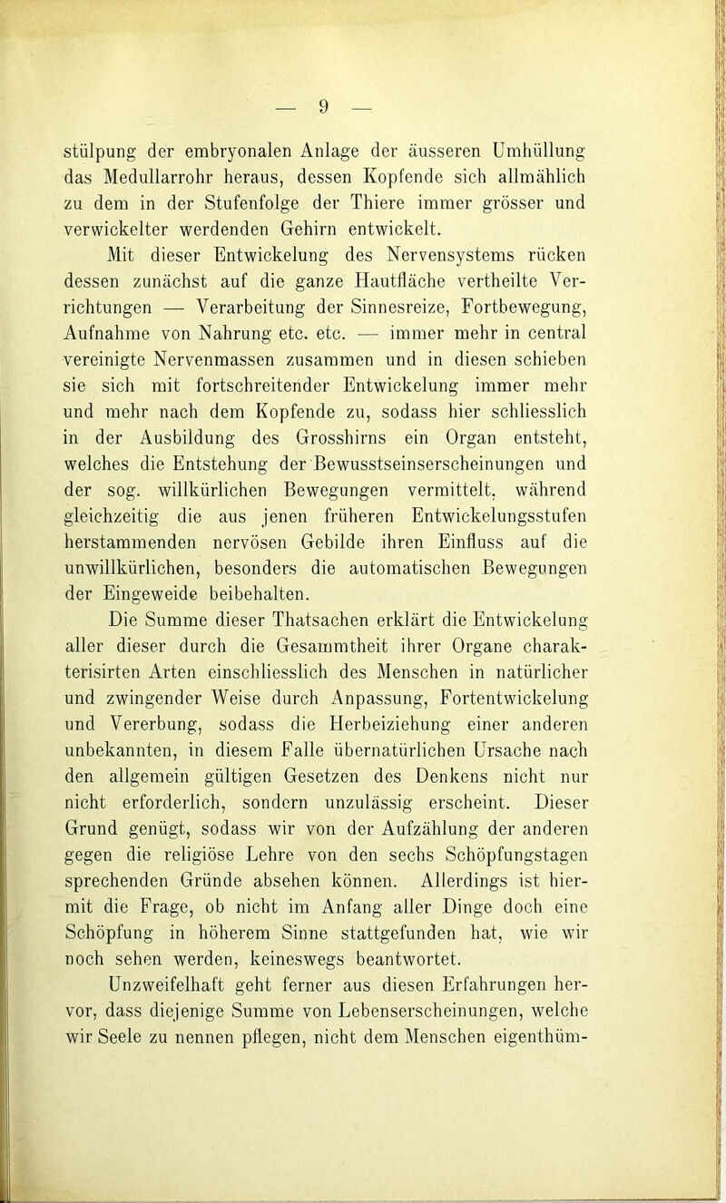stülpung der embryonalen Anlage der äusseren Umhüllung das Medullarrohr heraus, dessen Kopfende sich allmählich zu dem in der Stufenfolge der Thiere immer grösser und verwickelter werdenden Gehirn entwickelt. Mit dieser Entwickelung des Nervensystems rücken dessen zunächst auf die ganze Hautfläche vertheilte Ver- richtungen — Verarbeitung der Sinnesreize, Fortbewegung, Aufnahme von Nahrung etc. etc. — immer mehr in central vereinigte Nervenmassen zusammen und in diesen schieben sie sich mit fortschreitender Entwickelung immer mehr und mehr nach dem Kopfende zu, sodass hier schliesslich in der Ausbildung des Grosshirns ein Organ entsteht, welches die Entstehung der Bewusstseinserscheinungen und der sog. willkürlichen Bewegungen vermittelt, während gleichzeitig die aus jenen früheren Entwickelungsstufen herstammenden nervösen Gebilde ihren Einfluss auf die unwillkürlichen, besonders die automatischen Bewegungen der Eingeweide beibehalten. Die Summe dieser Thatsachen erklärt die Entwickelung aller dieser durch die Gesammtheit ihrer Organe charak- terisirten Arten einschliesslich des Menschen in natürlicher und zwingender Weise durch x'^npassung, Fortentwickelung und Vererbung, sodass die Herbeiziehung einer anderen unbekannten, in diesem Falle übernatürlichen Ursache nach den allgemein gültigen Gesetzen des Denkens nicht nur nicht erforderlich, sondern unzulässig erscheint. Dieser Grund genügt, sodass wir von der Aufzählung der anderen gegen die religiöse Lehre von den sechs Schöpfungstagen sprechenden Gründe absehen können. Allerdings ist hier- mit die Frage, ob nicht im Anfang aller Dinge doch eine Schöpfung in höherem Sinne stattgefunden hat, wie wir noch sehen werden, keineswegs beantwortet. Unzweifelhaft geht ferner aus diesen Erfahrungen her- vor, dass diejenige Summe von Lebenserscheinungen, welche wir Seele zu nennen pflegen, nicht dem Menschen eigenthüm-