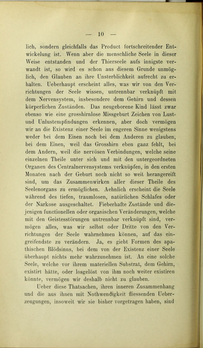 lieh, sondern gleichfalls das Product fortschreitender Ent- wickelung ist. Wenn aber die menschliche Seele in dieser Weise entstanden und der Thierseele aufs innigste ver- wandt ist, so wird es schon aus diesem Grunde unmög- lich, den Glauben an ihre Unsterblichkeit aufrecht zu er- halten. üeberhaupt erscheint altes, was wir von den Ver- richtungen der Seele wissen, untrennbar verknüpft mit dem Nervensystem, insbesondere dem Gehirn und dessen körperlichen Zuständen. Das neugeborene Kind lässt zwar ebenso wie eine grosshirnlose Missgeburt Zeichen von Lust- und ünlustempfindungen erkennen, aber doch vermögen wir an die Existenz einer Seele im engeren Sinne wenigstens weder bei dem Einen noch bei dem Anderen zu glauben, bei dem Einen, weil das Grosshirn eben ganz fehlt, bei dem Andern, weil die nervösen Verbindungen, welche seine einzelnen Theile unter sich und mit den untergeordneten Organen des Centralnervensystems verknüpfen, in den ersten Monaten nach der Geburt noch nicht so weit herangereift sind, um das Zusammenwirken aller dieser Theile des Seelenorgans zu ermöglichen. Aehnlich erscheint die Seele während des tiefen, traumlosen, natürlichen Schlafes oder der Narkose ausgeschaltet. Fieberhafte Zustände und die- jenigen functionellen oder organischen Veränderungen, welche mit den Geistesstörungen untrennbar verknüpft sind, ver- mögen alles, was wir selbst oder Dritte von den Ver- richtungen der Seele wahrnehmen können, auf das ein- greifendste zu verändern. Ja, es giebt Formen des apa- thischen Blödsinns, bei dem von der Existenz einer Seele überhaupt nichts mehr wahrzunehmen ist. An eine solche Seele, welche vor ihrem materiellen Substrat, dem Gehirn, existirt hätte, oder losgelöst von ihm noch weiter existiren könnte, vermögen wir deshalb nicht zu glauben. Ueber diese Thatsachen, ihren inneren Zusammenhang und die aus ihnen mit Nothwendigkeit fliessenden Ueber- zeugungen, insoweit wir sie bisher vorgetragen haben, sind