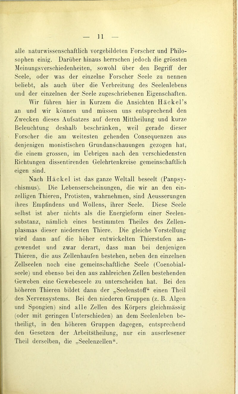 n alle naturwissenschaftlich vorgebildeten Forscher und Philo- sophen einig. Darüber hinaus herrschen jedoch die grössten Meinungsverschiedenheiten, sowohl über den Begriff der Seele, oder was der einzelne Forscher Seele zu nennen beliebt, als auch über die Verbreitung des Seelenlebens und der einzelnen der Seele zugeschriebenen Eigenschaften. Wir führen hier in Kurzem die Ansichten Hackel’s an und wir können und müssen uns entsprechend den Zwecken dieses Aufsatzes auf deren Mittheilung und kurze Beleuchtung deshalb beschränken, weil gerade dieser Forscher die am weitesten gehenden Consec[uenzen aus denjenigen monistischen Grundanschauungen gezogen hat, die einem grossen, im Uebrigen nach den verschiedensten Richtungen dissentirenden Gelehrtenkreise gemeinschaftlich eigen sind. Nach Hackel ist das ganze Weltall beseelt (Panpsy- chismus). Die Lebenserscheinungen, die wir an den ein- zelligen Thieren, Protisten, wahrnehmen, sind Aeusserungen ihres Empfindens und Wollens, ihrer Seele. Diese Seele selbst ist aber nichts als die Energieform einer Seelen- substanz, nämlich eines bestimmten Theiles des Zellen- plasmas dieser niedersten Thiere. Die gleiche Vorstellung wird dann auf die höher entwickelten Thierstufen an- gewendet und zwar derart, dass man bei denjenigen Thieren, die aus Zellenhaufen bestehen, neben den einzelnen Zellseelen noch eine gemeinschaftliche Seele (Coenobial- seele) und ebenso bei den aus zahlreichen Zellen bestehenden Geweben eine Gewebeseele zu unterscheiden hat. Bei den höheren Thieren bildet dann der „Seelenstoff“ einen Theil des Nervensystems. Bei den niederen Gruppen (z. B. Algen und Spongien) sind alle Zellen des Körpers gleichmässig (oder mit geringen Unterschieden) an dem Seelenleben be- theiligt, in den höheren Gruppen dagegen, entsprechend den Gesetzen der Arbeitstheilung, nur ein auserlesener Theil derselben, die „Seelenzellen“.
