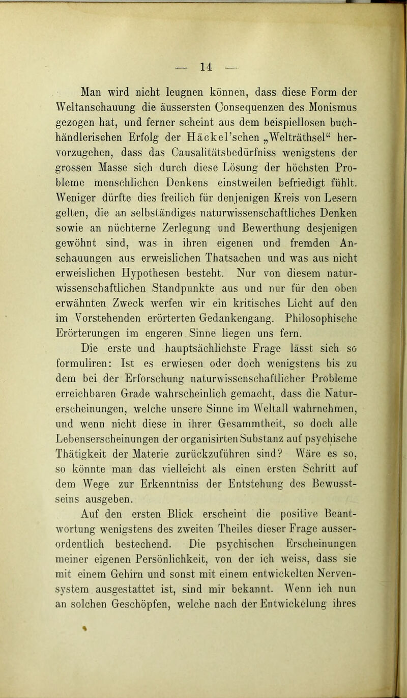 Man wird nicht leugnen können, dass diese Form der Weltanschauung die äussersten Consequenzen des Monismus gezogen hat, und ferner scheint aus dem beispiellosen buch- händlerischen Erfolg der Häckel’schen „Welträthsel“ her- vorzugehen, dass das Causalitätsbedürfniss wenigstens der grossen Masse sich durch diese Lösung der höchsten Pro- bleme menschlichen Denkens einstweilen befriedigt fühlt. Weniger dürfte dies freilich für denjenigen Kreis von Lesern gelten, die an selbständiges naturwissenschaftliches Denken sowie an nüchterne Zerlegung und Bewerthung desjenigen gewöhnt sind, was in ihren eigenen und fremden An- schauungen aus erweislichen Thatsachen und was aus nicht erweislichen Hypothesen besteht. Nur von diesem natur- wissenschaftlichen Standpunkte aus und nur für den oben erwähnten Zweck werfen wir ein kritisches Licht auf den im Vorstehenden erörterten Gedankengang. Philosophische Erörterungen im engeren Sinne liegen uns fern. Die erste und hauptsächlichste Frage lässt sich so formuliren: Ist es erwiesen oder doch wenigstens bis zu dem bei der Erforschung naturwissenschaftlicher Probleme erreichbaren Grade wahrscheinlich gemacht, dass die Natur- erscheinungen, welche unsere Sinne im Weltall wahrnehmen, und wenn nicht diese in ihrer Gesammtheit, so doch alle Lebenserscheinungen der organisirten Substanz auf psychische Thätigkeit der Materie zurückzuführen sind? Wäre es so, so könnte man das vielleicht als einen ersten Schritt auf dem Wege zur Erkenntniss der Entstehung des Bewusst- seins ausgeben. Auf den ersten Blick erscheint die positive Beant- wortung wenigstens des zweiten Theiles dieser Frage ausser- ordentlich bestechend. Die psychischen Erscheinungen meiner eigenen Persönlichkeit, von der ich weiss, dass sie mit einem Gehirn und sonst mit einem entwickelten Nerven- system ausgestattet ist, sind mir bekannt. Wenn ich nun an solchen Geschöpfen, welche nach der Entwickelung ihres %