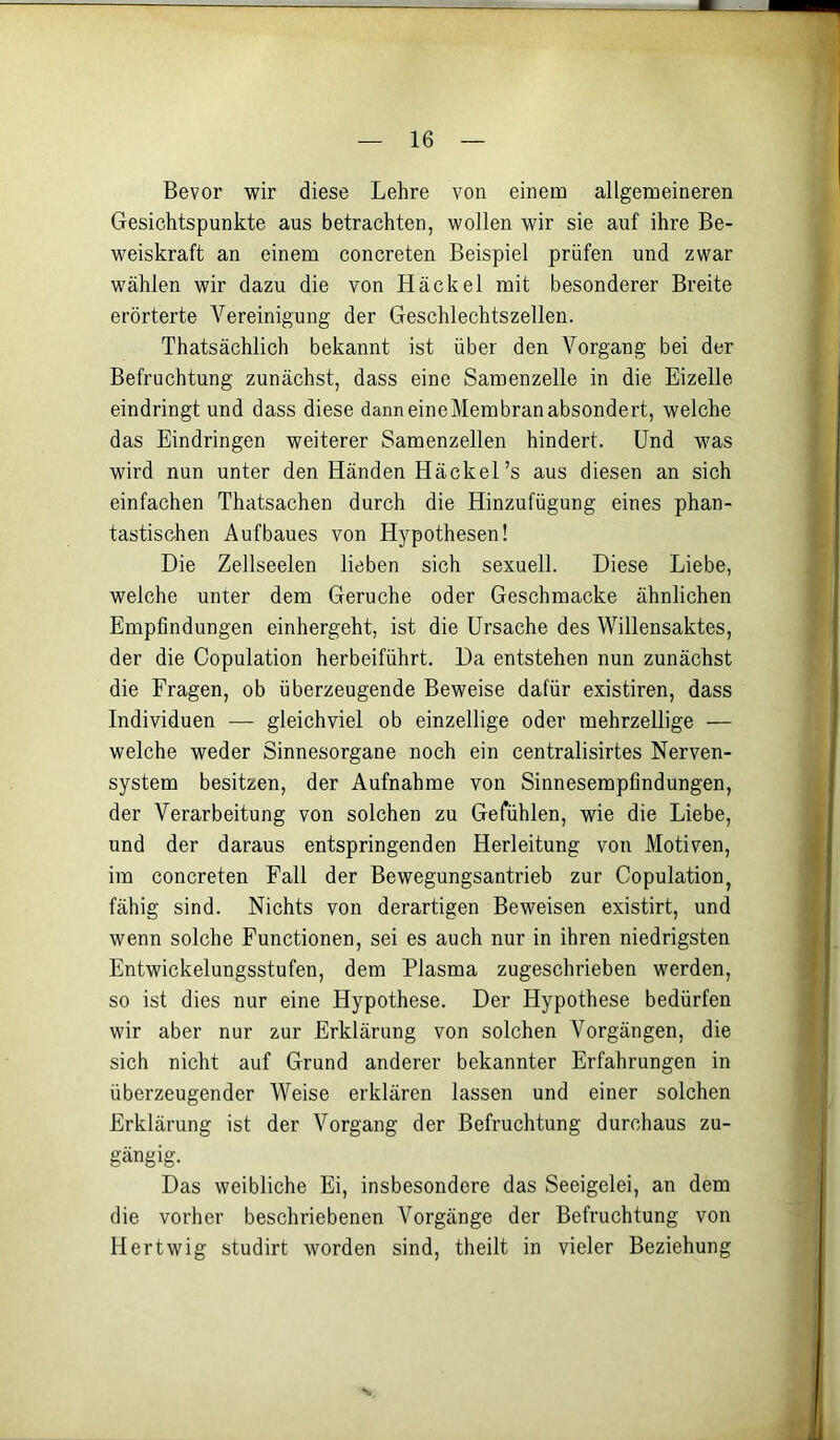Bevor wir diese Lehre von einem allgemeineren Gesichtspunkte aus betrachten, wollen wir sie auf ihre Be- weiskraft an einem concreten Beispiel prüfen und zwar wählen wir dazu die von Häckel mit besonderer Breite erörterte Vereinigung der Geschlechtszellen. Thatsächlich bekannt ist über den Vorgang bei der Befruchtung zunächst, dass eine Samenzelle in die Eizelle eindringt und dass diese danneineMembranabsondert, welche das Eindringen weiterer Samenzellen hindert. Und was wird nun unter den Händen Häckel’s aus diesen an sich einfachen Thatsachen durch die Hinzufügung eines phan- tastischen Aufbaues von Hypothesen! Die Zellseelen lieben sich sexuell. Diese Liebe, welche unter dem Gerüche oder Geschmacke ähnlichen Empfindungen einhergeht, ist die Ursache des Willensaktes, der die Copulation herbeiführt. Da entstehen nun zunächst die Fragen, ob überzeugende Beweise dafür existiren, dass Individuen — gleichviel ob einzellige oder mehrzellige — welche weder Sinnesorgane noch ein centralisirtes Nerven- system besitzen, der Aufnahme von Sinnesempfindungen, der Verarbeitung von solchen zu Gefühlen, wie die Liebe, und der daraus entspringenden Herleitung von Motiven, im concreten Fall der Bewegungsantrieb zur Copulation, fähig sind. Nichts von derartigen Beweisen existirt, und wenn solche Functionen, sei es auch nur in ihren niedrigsten Entwickelungsstufen, dem Plasma zugeschrieben werden, so ist dies nur eine Hypothese. Der Hypothese bedürfen wir aber nur zur Erklärung von solchen Vorgängen, die sich nicht auf Grund anderer bekannter Erfahrungen in überzeugender Weise erklären lassen und einer solchen Erklärung ist der Vorgang der Befruchtung durchaus zu- gängig. Das weibliche Ei, insbesondere das Seeigelei, an dem die vorher beschriebenen Vorgänge der Befruchtung von Hertwig studirt worden sind, theilt in vieler Beziehung V