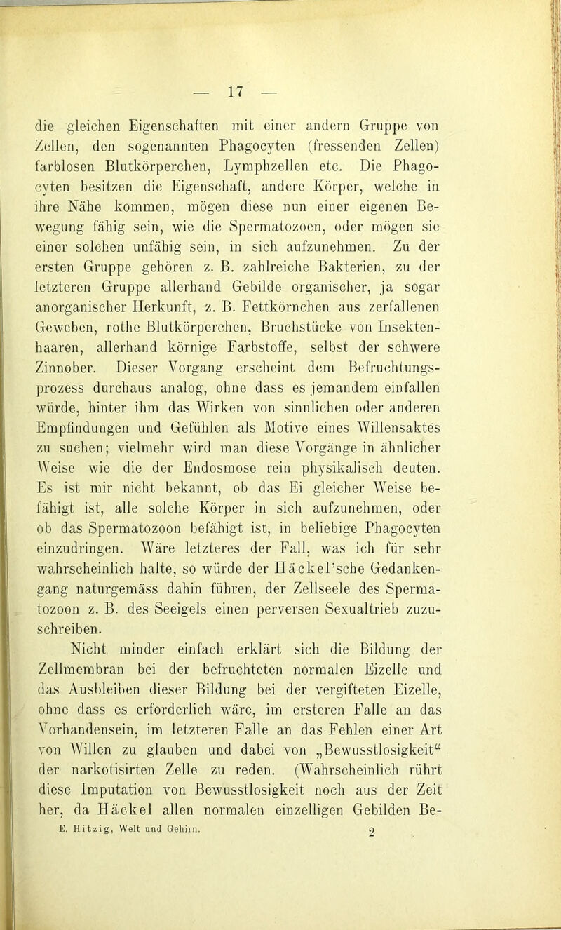 die gleichen Eigenschaften mit einer andern Gruppe von Zollen, den sogenannten Phagocyten (fressenden Zellen) farblosen Blutkörperchen, Lymphzellen etc. Die Phago- cyten besitzen die Eigenschaft, andere Körper, welche in ihre Nähe kommen, mögen diese nun einer eigenen Be- wegung fähig sein, wie die Spermatozoon, oder mögen sie einer solchen unfähig sein, in sich aufzunehmen. Zu der ersten Gruppe gehören z. B. zahlreiche Bakterien, zu der letzteren Gruppe allerhand Gebilde organischer, ja sogar anorganischer Herkunft, z. B. Fettkörnchen aus zerfallenen Geweben, rothe Blutkörperchen, Bruchstücke von Insekten- haaren, allerhand körnige Farbstoffe, selbst der schwere Zinnober. Dieser Vorgang erscheint dem Befruchtungs- prozess durchaus analog, ohne dass es jemandem einfallen würde, hinter ihm das Wirken von sinnlichen oder anderen Empfindungen und Gefühlen als Motive eines Willensaktes zu suchen; vielmehr wird man diese Vorgänge in ähnlicher Weise wie die der Endosmose rein physikalisch deuten. Es ist mir nicht bekannt, ob das Ei gleicher Weise be- fähigt ist, alle solche Körper in sich aufzunehmen, oder ob das Spermatozoon befähigt ist, in beliebige Phagocyten einzudringen. Wäre letzteres der Fall, was ich für sehr wahrscheinlich halte, so würde der liäckel’sche Gedanken- gang naturgemäss dahin führen, der Zellseele des Sperma- tozoon z. B. des Seeigels einen perversen Sexualtrieb zuzu- schreiben. Nicht minder einfach erklärt sich die Bildung der Zellmembran bei der befruchteten normalen Eizelle und das Ausbleiben dieser Bildung bei der vergifteten Eizelle, ohne dass es erforderlich wäre, im ersteren Falle an das Vorhandensein, im letzteren Falle an das Fehlen einer Art von Willen zu glauben und dabei von „Bewusstlosigkeit“ der narkotisirten Zelle zu reden. (Wahrscheinlich rührt diese Imputation von Bewusstlosigkeit noch aus der Zeit her, da Häckel allen normalen einzelligen Gebilden Be- E. Hitzig, Welt und Gehirn. 2