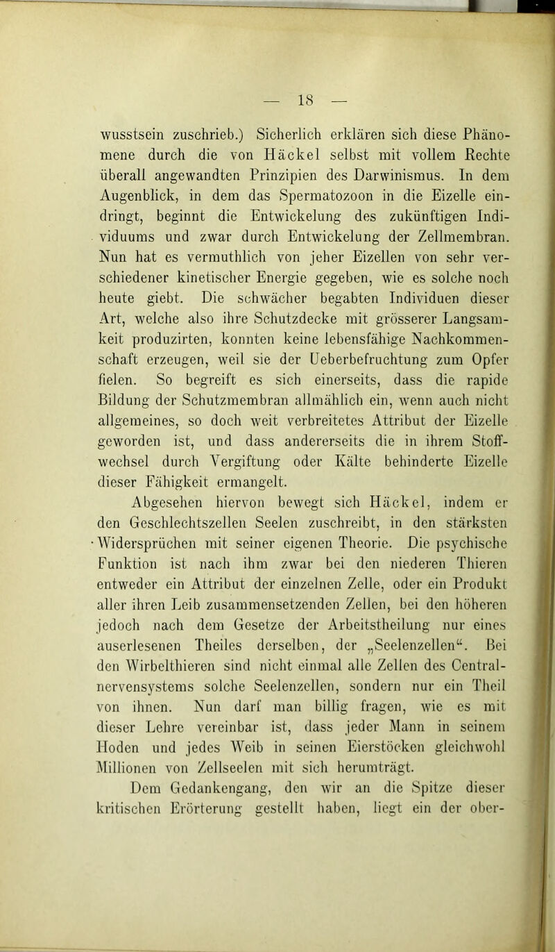 wusstsein zuschrieb.) Sicherlich erklären sich diese Phäno- mene durch die von Häckel selbst mit vollem Rechte überall angewandten Prinzipien des Darwinismus. In dem Augenblick, in dem das Spermatozoon in die Eizelle ein- dringt, beginnt die Entwickelung des zukünftigen Indi- viduums und zwar durch Entwickelung der Zellmembran. Nun hat es vermuthlich von jeher Eizellen von sehr ver- schiedener kinetisclier Energie gegeben, wie es solche noch heute giebt. Die schwächer begabten Individuen dieser Art, welche also ihre Schutzdecke mit grösserer Langsam- keit produzirten, konnten keine lebensfähige Nachkommen- schaft erzeugen, weil sie der üeberbefruchtung zum Opfer fielen. So begreift es sich einerseits, dass die rapide Bildung der Schutzmembran allmählich ein, wenn auch nicht allgemeines, so doch weit verbreitetes Attribut der Eizelle geworden ist, und dass andererseits die in ihrem Stoff- wechsel durch Vergiftung oder Kälte behinderte Eizelle dieser Fähigkeit ermangelt. Abgesehen hiervon bewegt sich Häckel, indem en- den Geschlechtszellen Seelen zuschreibt, in den stärksten Widersprüchen mit seiner eigenen Theorie. Die psychische Funktion ist nach ihm zwar bei den niederen Thieren entweder ein Attribut der einzelnen Zelle, oder ein Produkt aller ihren Leib zusammensetzenden Zellen, bei den höheren jedoch nach dem Gesetze der Arbeitstheilung nur eines auserlesenen Theiles derselben, der „Seelenzellen“. Bei den Wirbelthieren sind nicht einmal alle Zellen des Central- nervens^'-stems solche Seelenzellen, sondern nur ein Theil von ihnen. Nun darf man billig fragen, wie es mit dieser Lehre vereinbar ist, dass jeder Mann in seinem Hoden und jedes Weib in seinen Eierstöcken gleichwohl Millionen von Zellseelen mit sich herumträgt. Dem Gedankengang, den wir an die Spitze dieser kritischen Erörterung gestellt haben, liegt ein der ober-