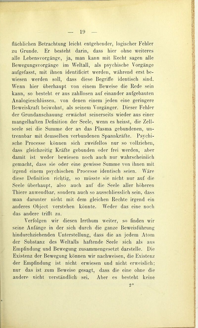 fläclilichen Betrachtung leicht entgehender, logischer Fehler zu Grunde. Er besteht darin, dass hier ohne weiteres alle Lebensvorgänge, ja, man kann mit Recht sagen alle Bewegungsvorgänge im Weltall, als psychische Vorgänge aufgefasst, mit ihnen identificirt werden, während erst be- wiesen werden soll, dass diese Begriffe identisch sind. Wenn hier überhaupt von einem Beweise die Rede sein kann, so besteht er aus zahllosen auf einander aufgebauten Analogieschlüssen, von denen einem jeden eine geringere Beweiskraft beiwohnt, als seinem Vorgänger. Dieser Fehler der Grundanschauung erwächst seinerseits wieder aus einer mangelhaften Definition der Seele, wenn es heisst, die Zell- seele sei die Summe der an das Plasma gebundenen, un- trennbar mit demselben verbundenen Spannkräfte. Psychi- sche Processe können sich zweifellos nur so vollziehen, dass gleichzeitig Kräfte gebunden oder frei werden, aber damit ist weder bewiesen noch auch nur wahrscheinlich gemacht, dass sie oder eine gewisse Summe von ihnen mit irgend einem psychischen Processe identisch seien. Wäre diese Definition richtig, so müsste sie nicht nur auf die Seele überhaupt, also auch auf die Seele aller höheren Thiere anwendbar, sondern auch so ausschliesslich sein, dass man darunter nicht mit dem gleichen Rechte irgend ein anderes Object verstehen könnte. Weder das eine noch das andere trifft zu. Verfolgen wir diesen Irrthum weiter, so finden wir seine Anfänge in der sich durch die ganze Beweisführung hindurchziehenden Unterstellung, dass die an jedem Atom der Substanz des Weltalls haftende Seele sich als aus Empfindung und Bewegung zusammengesetzt darstelle. Die Existenz der Bewegung können wir nachweisen, die Existenz der Empfindung ist nicht erwiesen und nicht erweislich; nur das ist zum Beweise gesagt, dass die eine ohne die andere nicht verständlich sei. Aber es besteht keine