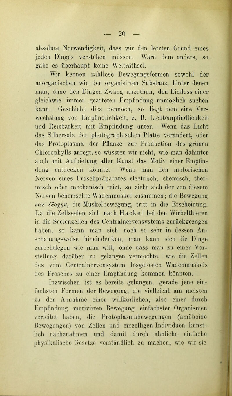 absolute Notwendigkeit, dass wir den letzten Grund eines jeden Dinges verstehen müssen. Wäre dem anders, so gäbe es überhaupt keine Welträthsel. Wir kennen zahllose Bewegungsformen sowohl der anorganischen wie der organisirten Substanz, hinter denen man, ohne den Dingen Zwang anzuthun, den Einfluss einer gleichwie immer gearteten Empfindung unmöglich suchen kann. Geschieht dies dennoch, so liegt dem eine Ver- wechslung von Empfindlichkeit, z. B. Lichtempfindlichkeit und Reizbarkeit mit Empfindung unter. Wenn das Licht das Silbersalz der photographischen Platte verändert, oder das Protoplasma der Pflanze zur Production des grünen Chlorophylls anregt, so wüssten wir nicht, wie man dahinter auch mit Aufbietung aller Kunst das Motiv einer Empfin- dung entdecken könnte. Wenn, man den motorischen Nerven eines Froschpräparates electrisch, chemisch, ther- misch oder mechanisch reizt, so zieht sich der von diesem Nerven beherrschte Wadenmuskel zusammen; die Bewegung y.ax’ xio/jjt’, die Muskelbewegung, tritt in die Erscheinung. Da die Zellseelen sich nach Hä ekel bei den Wirbelthieren in die Soelenzellen des Centralnervensystems zurückgezogen haben, so kann man sich noch so sehr in dessen An- schauungsweise hineindenken, man kann sich die Dinge zurechtlegen wie man will, ohne dass man zu einer Vor- stellung darüber zu gelangen vermöchte, wie die Zellen des vom Centralnervensystem losgelösten Wadenmuskels des Frosches zu einer l'lmpfindung kommen könnten. Inzwischen ist es bereits gelungen, gerade jene ein- fachsten Formen der Bewegung, die vielleicht am meisten zu der Annahme einer willkürlichen, also einer durch Empfindung motivirten Bewegung einfachster Organismen verleitet haben, die Protoplasmabewegungen (amöboide Bewegungen) von Zellen und einzelligen Individuen künst- lich nachzuahmen und damit durch ähnliche einfache physikalische Gesetze verständlich zu machen, wie wir sie