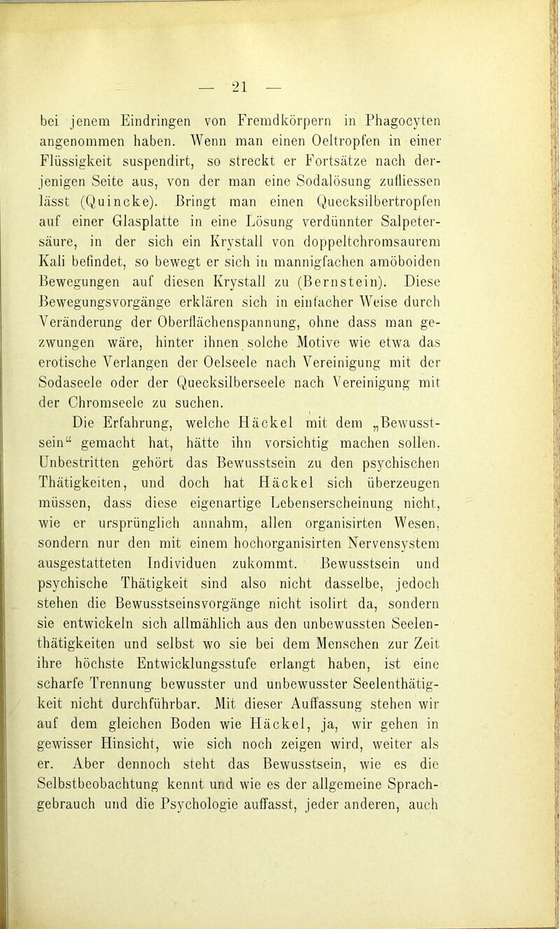 bei jenem Eindringen von Fremdkörpern in Phagocyten angenommen haben. Wenn man einen Oeltropfen in einer Flüssigkeit suspendirt, so streckt er Fortsätze nach der- jenigen Seite aus, von der man eine Sodalösung zulliessen lässt (Quincke). Bringt man einen Queeksilbertropfen auf einer Glasplatte in eine Lösung verdünnter Salpeter- säure, in der sich ein Krystall von doppeltchromsaurem Kali befindet, so bewegt er sich in mannigfachen amöboiden Bewegungen auf diesen Krystall zu (Bernstein). Diese Bewegungsvorgänge erklären sich in einfacher Weise durch Veränderung der Obertlächenspannung, ohne dass man ge- zwungen wäre, hinter ihnen solche Motive wie etwa das erotische Verlangen der Oelseele nach Vereinigung mit der Sodaseele oder der Quecksilberseele nach Vereinigung mit der Chromseele zu suchen. Die Erfahrung, welche Häckel mit dem „Bewusst- sein“ gemacht hat, hätte ihn vorsichtig machen sollen. Unbestritten gehört das Bewusstsein zu den psychischen Thätigkeiten, und doch hat Häckel sich überzeugen müssen, dass diese eigenartige Lebenserscheinung nicht, wie er ursprünglich annahm, allen organisirten Wesen, sondern nur den mit einem hochorganisirten Nervensystem ausgestatteten Individuen zukommt. Bewusstsein und psychische Thätigkeit sind also nicht dasselbe, jedoch stehen die Bewusstseinsvorgänge nicht isolirt da, sondern sie entwickeln sich allmählich aus den unbewussten Seelen- thätigkeiten und selbst wo sie bei dem Menschen zur Zeit ihre höchste Entwicklungsstufe erlangt haben, ist eine scharfe Trennung bewusster und unbewusster Seelenthätig- keit nicht durchführbar. Mit dieser Auffassung stehen wir auf dem gleichen Boden wie Häckel, ja, wir gehen in gewisser Hinsicht, wie sich noch zeigen wird, weiter als er. Aber dennoch steht das Bewusstsein, wie es die Selbstbeobachtung kennt und wie es der allgemeine Sprach- gebrauch und die Psychologie auffasst, jeder anderen, auch