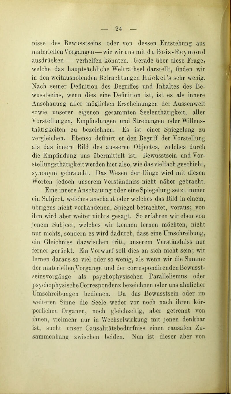 nisse des Bewusstseins oder von dessen Entstehung aus materiellen Vorgängen — wieAviruns mit duBois-Reymond ausdrücken — verhelfen könnten. Gerade über diese Frage, welche das hauptsächliche Welträthsel darstellt, finden wdr in den weitausholenden Betrachtungen Häckel’s sehr wenig. Nach seiner Definition des Begriffes und Inhaltes des Be- wusstseins, wenn dies eine Definition ist, ist es als innere Anschauung aller möglichen Erscheinungen der Aussenw^elt sowie unserer eigenen gesammten Seelenthätigkeit, aller Vorstellungen, Empfindungen und Strebungen oderWillens- thätigkeiten zu bezeichnen. Es ist einer Spiegelung zu vergleichen. Ebenso definirt er den Begriff der Vorstellung als das innere Bild des äusseren Objectes, welches durch die Empfindung uns übermittelt ist. Bewusstsein undVor- stellungsthätigkeit werden hier also, wie das vielfach geschieht, synonym gebraucht. Das Wesen der Dinge wird mit diesen Worten jedoch unserem Verständniss nicht näher gebracht. Eine innere Anschauung oder eine Spiegelung setzt immer ein Subject, welches anschaut oder welches das Bild in einem, übrigens nicht vorhandenen, Spiegel betrachtet, voraus; von ihm wird aber weiter nichts gesagt. So erfahren wir eben von jenem Subject, welches wir kennen lernen möchten, nicht nur nichts, sondern es wird dadurch, dass eine Umschreibung, ein Gleichniss dazwischen tritt, unserem Verständniss nur ferner gerückt. Ein Vorwurf soll dies an sich nicht sein; wir lernen daraus so viel oder so wenig, als wenn wir die Summe der materiellen Vorgänge und der correspondirenden Bewusst- seinsvorgänge als psychophysischen Parallelismus oder psychophysische Correspondenz bezeichnen oder uns ähnlicher Umschreibungen bedienen. Da das Bewusstsein oder im weiteren Sinne die Seele weder vor noch nach ihren kör- perlichen Organon, noch gleichzeitig, aber getrennt von ihnen, vielmehr nur in Wechselwirkung mit jenen denkbar ist, sucht unser Causalitätsbedürfniss einen causalen Zu- sammenhang zwischen beiden. Nun ist dieser aber von