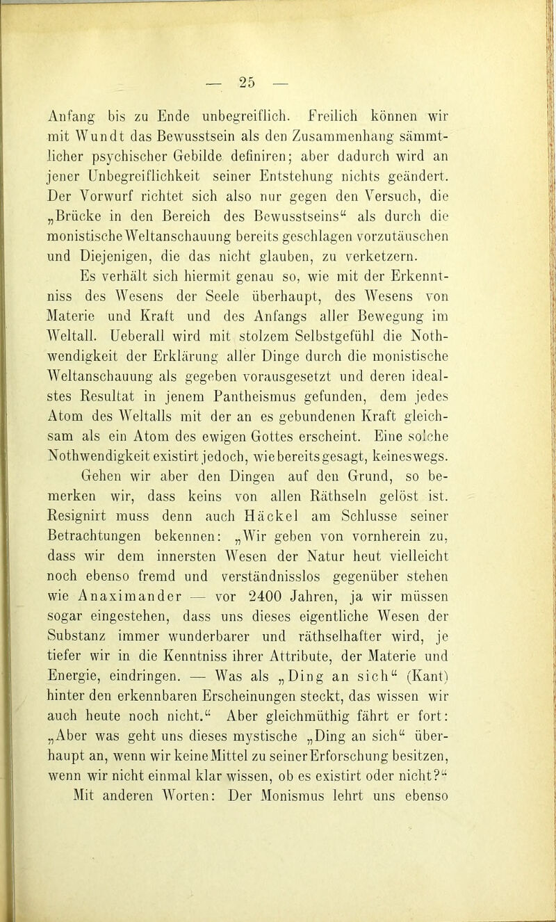 Anfang bis zu Ende unbegreiflich. Freilich können wir mit Wundt das Bewusstsein als den Zusammenhang sämmt- licher psychischer Gebilde defmiren; aber dadurch wird an jener Unbegreiflichkeit seiner Entstehung nichts geändert. Der Vorwurf richtet sich also nur gegen den Versuch, die „Brücke in den Bereich des Bewusstseins“ als durch die monistischeWeitanschauung bereits geschlagen vorzutäuschen und Diejenigen, die das nicht glauben, zu verketzern. Es verhält sich hiermit genau so, wie mit der Erkennt- niss des Wesens der Seele überhaupt, des Wesens von Materie und Kralt und des Anfangs aller Bewegung im Weltall. Ueberall wird mit stolzem Selbstgefühl die Noth- wendigkeit der Erklärung aller Dinge durch die monistische Weltanschauung als gegeben vorausgesetzt und deren ideal- stes Resultat in jenem Pantheismus gefunden, dem jedes Atom des Weltalls mit der an es gebundenen Kraft gleich- sam als ein Atom des ewigen Gottes erscheint. Eine solche Nothwendigkeit existirt jedoch, wie bereits gesagt, keineswegs. Gehen wir aber den Dingen auf den Grund, so be- merken wir, dass keins von allen Räthseln gelöst ist. Resignirt muss denn auch Hä ekel am Schlüsse seiner Betrachtungen bekennen: „Wir geben von vornherein zu, dass wir dem innersten Wesen der Natur heut vielleicht noch ebenso fremd und verständnisslos gegenüber stehen wie Anaximander — vor 2400 Jahren, ja wir müssen sogar eingestehen, dass uns dieses eigentliche Wesen der Substanz immer wunderbarer und räthselhafter wird, je tiefer wir in die Kenntniss ihrer Attribute, der Materie und Energie, eindringen. — Was als „Ding an sich“ (Kant) hinter den erkennbaren Erscheinungen steckt, das wissen wir auch heute noch nicht.“ Aber gleichmüthig fährt er fort: „Aber was geht uns dieses mystische „Ding an sich“ über- haupt an, wenn wir keine Mittel zu seiner Erforschung besitzen, wenn wir nicht einmal klar wissen, ob es existirt oder nicht?“ Mit anderen Worten: Der Monismus lehrt uns ebenso