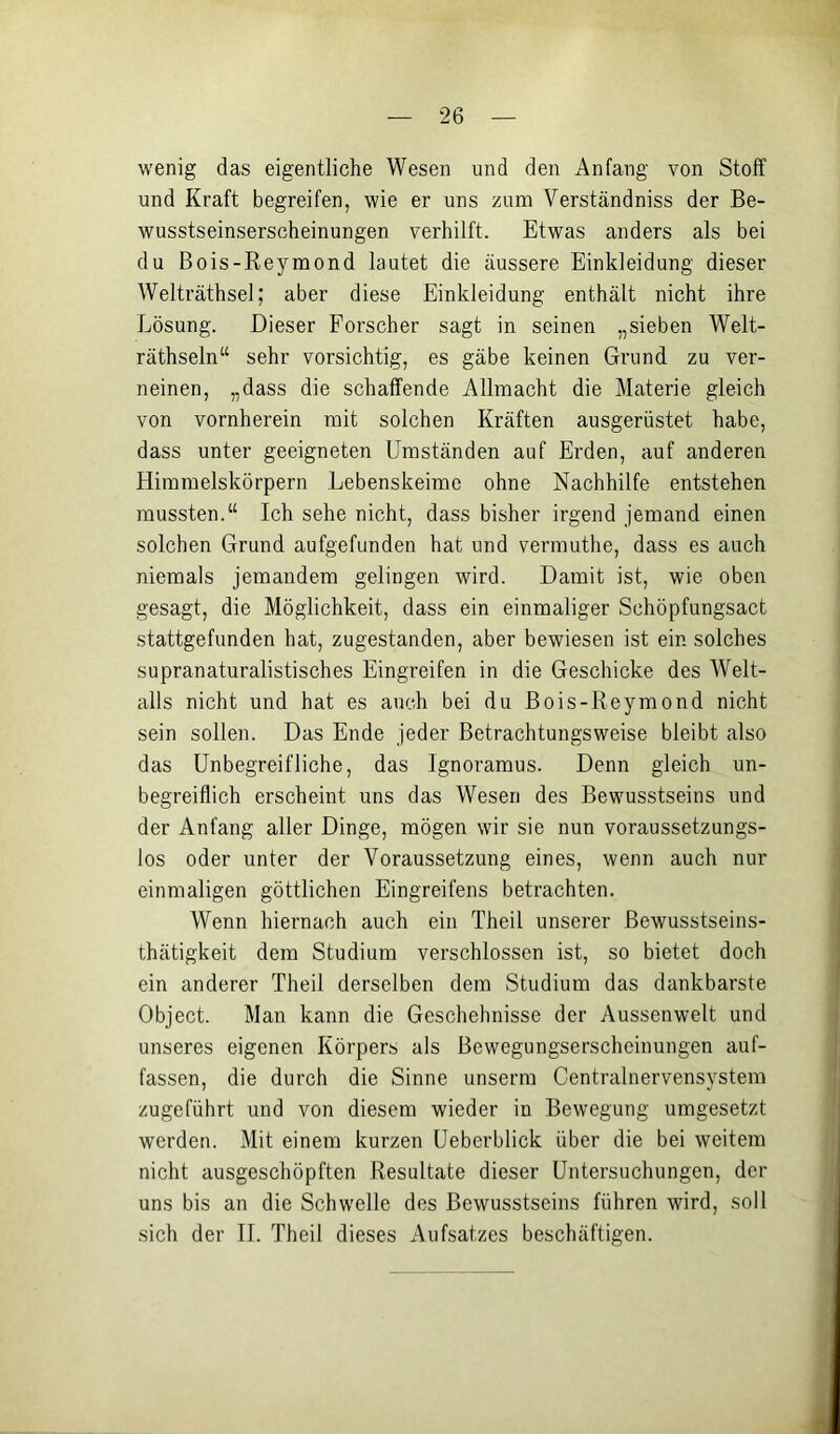 wenig das eigentliche Wesen und den Anfang von Stoff und Kraft begreifen, wie er uns zum Verständniss der Be- wusstseinserscheinungen verhilft. Etwas anders als bei du Bois-Reymond lautet die äussere Einkleidung dieser Welträthsel; aber diese Einkleidung enthält nicht ihre Lösung. Dieser Forscher sagt in seinen „sieben Welt- räthseln“ sehr vorsichtig, es gäbe keinen Grund zu ver- neinen, „dass die schaffende Allmacht die Materie gleich von vornherein mit solchen Kräften ausgerüstet habe, dass unter geeigneten Umständen auf Erden, auf anderen Himmelskörpern Lebenskeime ohne Nachhilfe entstehen mussten.“ Ich sehe nicht, dass bisher irgend jemand einen solchen Grund aufgefunden hat und vermuthe, dass es auch niemals jemandem gelingen wird. Damit ist, wie oben gesagt, die Möglichkeit, dass ein einmaliger Schöpfungsact stattgefunden hat, zugestanden, aber bewiesen ist ein solches supranaturalistisches Eingreifen in die Geschicke des Welt- alls nicht und hat es auch bei du Bois-Reymond nicht sein sollen. Das Ende jeder Betrachtungsweise bleibt also das Unbegreifliche, das Ignoramus. Denn gleich un- begreiflich erscheint uns das Wesen des Bewusstseins und der Anfang aller Dinge, mögen wir sie nun voraussetzungs- los oder unter der Voraussetzung eines, wenn auch nur einmaligen göttlichen Eingreifens betrachten. Wenn hiernach auch ein Theil unserer Bewusstseins- thätigkeit dem Studium verschlossen ist, so bietet doch ein anderer Theil derselben dem Studium das dankbarste Object. Man kann die Geschehnisse der Aussenwelt und unseres eigenen Körpers als Bewegungserscheinungen auf- fassen, die durch die Sinne unserra Centralnervensystem zugeführt und von diesem wieder in Bewegung umgesetzt werden. Mit einem kurzen Ueberblick über die bei weitem nicht ausgeschöpften Resultate dieser Untersuchungen, der uns bis an die Schwelle des Bewusstseins führen wird, soll sich der II. Theil dieses Aufsatzes beschäftigen.