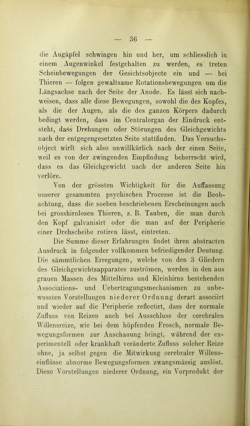 die Augäpfel schwingen hin und her, um schliesslich in einem Augenwinkel festgehalten zu werden, es treten Scheinbew'egungen der Gesichtsobjecte ein und — bei Thieren — folgen gewaltsame Rotationsbewegungen um die Längsachse nach der Seite der Anode. Es lässt sich nach- weisen, dass alle diese Bewegungen, sowohl die des Kopfes, als die der Augen, als die des ganzen Körpers dadurch bedingt werden, dass im Centralorgan der Eindruck ent- steht, dass Drehungen oder Störungen des Gleichgewichts nach der entgegengesetzten Seite stattfinden. Das Versuchs- object wirft sich also unwillkürlich nach der einen Seite, weil es von der zwingenden Empfindung beherrscht wird, dass es das Gleichgewicht nach der anderen Seite hin verlöre. Von der grössten Wichtigkeit für die Auffassung unserer gesaramten psychischen Processe ist die Beob- achtung, dass die soeben beschriebenen Erscheinungen auch bei grosshirnlosen Thieren, z. B. Tauben, die man durch den Kopf galvanisirt oder die man auf der Peripherie einer Drehscheibe rotiren lässt, eintreten. Die Summe dieser Erfahrungen findet ihren abstracten Ausdruck in folgender vollkommen befriedigender Deutung. Die sämmtlicheii Erregungen, welche von den 3 Gliedern des Gleichgewichtsapparates Zuströmen, werden in den aus grauen Massen des Mitteltiirns und Kleinhirns bestehenden Associations- und Uebertragungsmechanismen zu unbe- wussten Vorstellungen niederer Ordnung derart associirt und wieder auf die Peripherie reflectirt, dass der normale Zufluss von Reizen auch bei Ausschluss der cerebralen Willensreize, wie bei dem hüpfenden Frosch, normale Be- wegungsformen zur Anschauung bringt, während der ex- perimentell oder krankhaft veränderte Zufluss solcher Reize ohne, ja selbst gegen die Mitwirkung cerebraler Willens- cinflüsse abnorme Bewegungsformen zwangsmässig auslöst. Diese Vorstellungen niederer Ordnung, ein Vorprodukt der