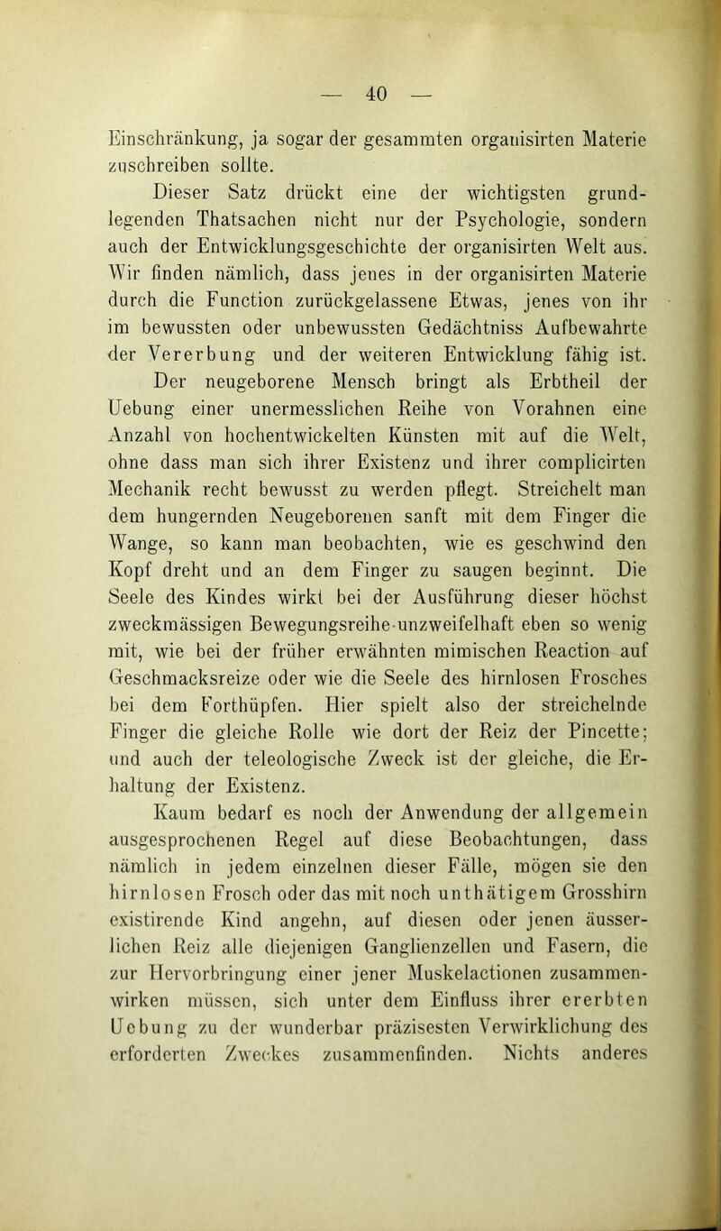 Einschränkung, ja sogar der gesanamten organisirten Materie zuschreiben sollte. Dieser Satz drückt eine der wichtigsten grund- legenden Thatsachen nicht nur der Psychologie, sondern auch der Entwicklungsgeschichte der organisirten Welt aus. Wir finden nämlich, dass jenes in der organisirten Materie durch die Function zurückgelassene Etwas, jenes von ihr im bewussten oder unbewussten Gedächtniss Aufbewahrte der Vererbung und der weiteren Entwicklung fähig ist. Der neugeborene Mensch bringt als Erbtheil der Uebung einer unermesslichen Reihe von Vorahnen eine Anzahl von hochentwickelten Künsten mit auf die Welt, ohne dass man sich ihrer Existenz und ihrer complicirten Mechanik recht bewmsst zu werden pflegt. Streichelt man dem hungernden Neugeborenen sanft mit dem Finger die Wange, so kann man beobachten, wie es geschwind den Kopf dreht und an dem Finger zu saugen beginnt. Die Seele des Kindes wirkt bei der Ausführung dieser höchst zweckmässigen Bewegungsreihe unzweifelhaft eben so wenig mit, wie bei der früher erwähnten mimischen Reaction auf Geschmacksreize oder wie die Seele des hirnlosen Frosches bei dem Forthüpfen. Hier spielt also der streichelnde Finger die gleiche Rolle wie dort der Reiz der Pincette; und auch der teleologische Zweck ist der gleiche, die Er- haltung der Existenz. Kaum bedarf es noch der Anwendung der allgemein ausgesprochenen Regel auf diese Beobachtungen, dass nämlich in jedem einzelnen dieser Fälle, mögen sie den hirnlosen Frosch oder das mit noch unthätigem Grosshirn existirende Kind angehn, auf diesen oder jenen äusser- lichen Reiz alle diejenigen Ganglienzellen und Fasern, die zur Hervorbringung einer jener l\[uskelactionen Zusammen- wirken müssen, sich unter dem Einfluss ihrer ererbten Uebung zu der wunderbar präzisesten Verwirklichung des erforderten Zweckes zusammenfinden. Nichts anderes