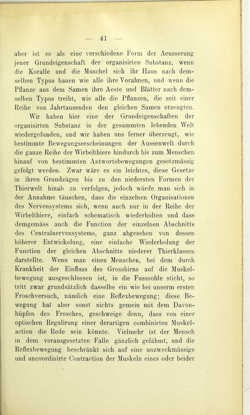 aber ist es als eine verschiedene Form der Aeusserung jener Grundeigenschaft der organisirten Substanz, wenn die Koralle und die Muschel sich ihr Haus nach dem- selben Typus bauen wie alle ihre Vorahnen, und wenn die Pflanze aus dem Samen ihre Aeste und Blätter nach dem- selben Typus treibt, wie alle die Pflanzen, die seit einer Reihe von Jahrtausenden den gleichen Samen erzeugten. Wir haben hier eine der Grundeigenschaften der organisirten Substanz in der gesammten lebenden Welt wiedergefunden, und wir haben uns ferner überzeugt, wie bestimmte Bewegungserscheinungen der Aussenwelt durch die ganze Reihe der Wirbelthiere hindurch bis zum Menschen hinauf von bestimmten Antwortsbewegungen gesetzmässig gefolgt werden. Zwar wäre es ein leichtes, diese Gesetze in ihren Grundzügen bis zu den niedersten Formen der Thierwelt hinab zu verfolgen, jedoch würde man sich in der Annahme täuschen, dass die einzelnen Organisationen des Nervensystems sich, wenn auch nur in der Reihe der Wirbelthiere, einfach schematisch wiederholten und dass demgemäss auch die Function der einzelnen Abschnitte des Centralnervensysteras, ganz abgesehen von dessen höherer Entwickelung, eine einfache Wiederholung der Function der gleichen Abschnitte niederer Thierklassen darstellte. Wenn man einen Menschen, bei dem durch Krankheit der Einfluss des Grosshirns auf die Muskel- bewegung ausgeschlossen ist, in die Fusssohle sticht, so tritt zwar grundsätzlich dasselbe ein wie bei unserm ersten Frosch versuch, nämlich eine Reflexbewegung; diese Be- wegung hat aber sonst nichts gemein mit dem Davon- hüpfen des Frosches, geschweige denn, dass von einer optischen Regulirung einer derartigen combinirten Muskel- action die Rede sein könnte. Vielmehr ist der Mensch in dem vorausgesetzten Falle gänzlich gelähmt, und die Reflexbewegung beschränkt sich auf eine unzweckmässige und uncoordinirte Contraction der Muskeln eines oder beider